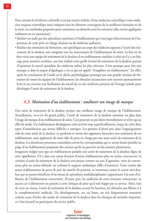 Créer
organiser et développer
une structure anti-douleur
28
Pour certains la révolution culturelle n'est pas encore réalisée, d'une médecine scientifique à une méde-
cine toujours scientifique mais intégrant tous les éléments contingents de la souffrance humaine ou de
la mort. Les méthodes proposées pour surmonter ces obstacles sont les suivantes (elles seront appliquées
isolément ou en association) :
• Réaliser un audit par des spécialistes extérieurs à l'établissement qui vont juger objectivement de l'im-
portance de cette prise en charge douleur ou de médecine palliative,
• Réaliser des séminaires de formation, soit spécifiques au corps des médecins opposés à l'unité des trai-
tements de la douleur, soit intégrant tous les intervenants de l'établissement de soins. Le but est de
faire venir une équipe de traitement de la douleur d'un établissement similaire à celui où il y a un blo-
cage pour montrer combien, une fois réalisée cette greffe d'unité de traitement de la douleur permet
d'optimiser le travail quotidien des médecins même les plus réticents. Cette pratique peut être une
synergie et dans le jargon d'algologue, c'est ce qui est appelé "évangéliser un établissement". En effet,
après les conclusions de l'audit ou le déclic psychologique provoqué par une grande réunion de for-
mation de toutes les équipes de l'établissement, les obstacles inconscients sont souvent spontanément
levés et on constate une facilitation du travail du ou des médecins porteurs de l'énergie initiale pour
développer l'unité de traitement de la douleur.
4.3. Motivation d’un établissement : améliorer son image de marque
Une unité de traitement de la douleur permet une meilleure image de marque de l'établissement.
Actuellement, vis-à-vis du grand public, l'unité de traitement de la douleur constitue un plus dans
l'image de marque d'un établissement de soins. Ceci pourrait ne pas durer éternellement et n’être qu’un
effet de mode. Un établissement développant cette activité trop superficiellement, risque de créer deux
types d'insatisfaction qui seront difficiles à rattraper. Les patients d'abord pris dans l'organigramme
vide de cette unité de la douleur s'y perdront et seront des opposants farouches non seulement de cet
établissement, mais également de toute idée de prise en charge par une autre unité de traitement de la
douleur. Les deuxièmes personnes insatisfaites seront les correspondants qui se seront laissés prendre au
piège d'un établissement proposant des services qu'ils ne peuvent en fait assumer pleinement.
Imaginons malgré tout que cet établissement possède une unité de traitement de la douleur digne de
cette appellation. S'il a dans son rayon d'action d'autres établissements plus ou moins concurrents, la
création d'unité de traitement de la douleur sera perçue comme un acte d'agression, voire de concur-
rence plus ou moins déloyale car utilisant le support médiatique (effet d'annonce). Cette crainte des
autres établissements de perte de part de marché de patients, se retournera contre le centre anti-dou-
leur qui ne pourra bénéficier d'un réseau de spécialistes multidisciplinaires (appartenant à la zone d'in-
fluence de l'établissement concurrent). D'autre part, les médecins de cette structure concurrente en
aucun cas n'adresseront un patient à cette clinique de peur qu'il soit happé par ce service. Ainsi, loin
de créer un réseau, l'unité de traitement de la douleur accroît les barrières, les obstacles aux filières et à
la complémentarité médicale. Un développement, sur ces bases, est très fréquemment rencontré
comme cause d'échec des unités de traitement de la douleur dans les cliniques de moindre importan-
ce à but lucratif ou participant du service public.
 