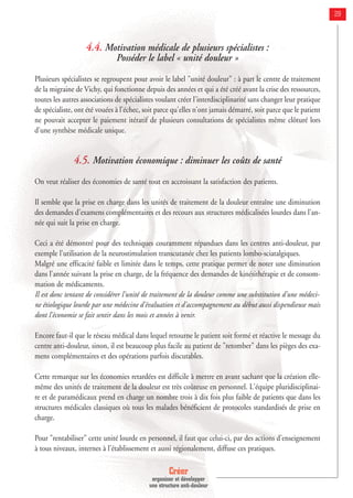 Créer
organiser et développer
une structure anti-douleur
29
4.4. Motivation médicale de plusieurs spécialistes :
Posséder le label « unité douleur »
Plusieurs spécialistes se regroupent pour avoir le label "unité douleur" : à part le centre de traitement
de la migraine de Vichy, qui fonctionne depuis des années et qui a été créé avant la crise des ressources,
toutes les autres associations de spécialistes voulant créer l'interdisciplinarité sans changer leur pratique
de spécialiste, ont été vouées à l'échec, soit parce qu'elles n'ont jamais démarré, soit parce que le patient
ne pouvait accepter le paiement itératif de plusieurs consultations de spécialistes même clôturé lors
d'une synthèse médicale unique.
4.5. Motivation économique : diminuer les coûts de santé
On veut réaliser des économies de santé tout en accroissant la satisfaction des patients.
Il semble que la prise en charge dans les unités de traitement de la douleur entraîne une diminution
des demandes d'examens complémentaires et des recours aux structures médicalisées lourdes dans l'an-
née qui suit la prise en charge.
Ceci a été démontré pour des techniques couramment répandues dans les centres anti-douleur, par
exemple l'utilisation de la neurostimulation transcutanée chez les patients lombo-sciatalgiques.
Malgré une efficacité faible et limitée dans le temps, cette pratique permet de noter une diminution
dans l'année suivant la prise en charge, de la fréquence des demandes de kinésithérapie et de consom-
mation de médicaments.
Il est donc tentant de considérer l'unité de traitement de la douleur comme une substitution d'une médeci-
ne étiologique lourde par une médecine d'évaluation et d'accompagnement au début aussi dispendieuse mais
dont l'économie se fait sentir dans les mois et années à venir.
Encore faut-il que le réseau médical dans lequel retourne le patient soit formé et réactive le message du
centre anti-douleur, sinon, il est beaucoup plus facile au patient de "retomber" dans les pièges des exa-
mens complémentaires et des opérations parfois discutables.
Cette remarque sur les économies retardées est difficile à mettre en avant sachant que la création elle-
même des unités de traitement de la douleur est très coûteuse en personnel. L'équipe pluridisciplinai-
re et de paramédicaux prend en charge un nombre trois à dix fois plus faible de patients que dans les
structures médicales classiques où tous les malades bénéficient de protocoles standardisés de prise en
charge.
Pour "rentabiliser" cette unité lourde en personnel, il faut que celui-ci, par des actions d'enseignement
à tous niveaux, internes à l'établissement et aussi régionalement, diffuse ces pratiques.
 