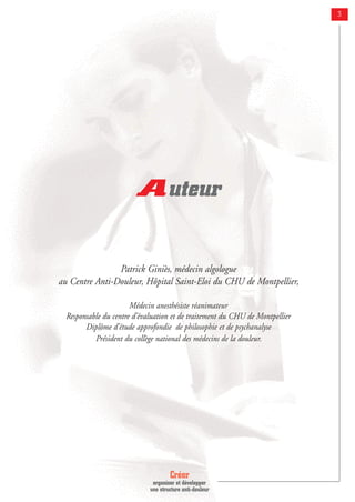 Créer
organiser et développer
une structure anti-douleur
3
Auteur
Patrick Giniès, médecin algologue
au Centre Anti-Douleur, Hôpital Saint-Eloi du CHU de Montpellier,
Médecin anesthésiste réanimateur
Responsable du centre d’évaluation et de traitement du CHU de Montpellier
Diplôme d’étude approfondie de philosophie et de psychanalyse
Président du collège national des médecins de la douleur.
 