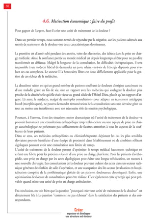 4.6. Motivation économique : faire du profit
Pour gagner de l'argent, faut-il créer une unité de traitement de la douleur ?
Dans un premier temps, nous sommes tentés de répondre par la négative, car les patients adressés aux
unités de traitement de la douleur ont deux caractéristiques dominantes.
La première est d'avoir subi pendant des années, voire des décennies, des échecs dans la prise en char-
ge médicale. Ainsi, la confiance portée au monde médical est depuis longtemps altérée pour ne pas dire
transformée en défiance. Malgré la longueur de la consultation, les difficultés thérapeutiques, il sera
impossible à un médecin libéral de demander un juste salaire vis-à-vis de l'énergie dépensée pour éva-
luer ces cas complexes. Le secteur II à honoraires libres est donc difficilement applicable pour la ges-
tion de ces échecs de la médecine.
La deuxième raison est qu'un grand nombre de patients souffrant de douleurs d'origine cancéreuse ou
d'une maladie grave en fin de vie, ont un rapport avec les médecins qui soulagent la douleur plus
proche de la charité telle qu'elle était vécue au grand siècle de l'Hôtel Dieu, plutôt qu'un rapport d'ar-
gent. Là aussi, le médecin, malgré de multiples consultations pour adapter un traitement antalgique
lourd (morphiniques), ne pourra demander rémunération de la consultation sans une certaine gêne ou
tout au moins une interférence avec son nécessaire rôle de soutien psychologique.
Pourtant, à l'inverse, il est des situations moins dramatiques où l'unité de traitement de la douleur va
pouvoir humaniser une consultation orthopédique trop technicienne ou une équipe de prise en char-
ge cancérologique ne présentant pas suffisamment de facettes attentives à tous les aspects de la souf-
france de leurs patients.
Dans ce sens, ces médecins orthopédistes ou chimiothérapeutes dépistant les cas les plus sensibles
devraient pouvoir bénéficier d'une équipe de proximité dans l'établissement où de confrères référant
algologues pouvant avoir une consultation sans limite de temps.
L'unité de traitement de la douleur permet d'optimiser le temps médical hautement technique en
créant une filière pour les patients relevant d'une prise en charge plus lente. Pour les patients d'ortho-
pédie, une prise en charge par les actes algologiques peut éviter une longue rééducation, un recours à
une nouvelle chirurgie. Les consultations de la douleur peuvent induire des actes dans un secteur tech-
nique générant des forfaits de salle d'opération, et une occupation des lits accrue (évaluation en hospi-
talisation complète de la problématique globale de ces patients douloureux chroniques). Enfin, une
optimisation des locaux de consultations peut être réalisée. C'est également cette synergie qui peut pré-
valoir quand existe une unité de prise en charge ambulatoire.
En conclusion, on voit bien que la question "pourquoi créer une unité de traitement de la douleur" est
directement liée à la question "comment ne pas échouer" dans la satisfaction des patients et des cor-
respondants.
Créer
organiser et développer
une structure anti-douleur
30
 