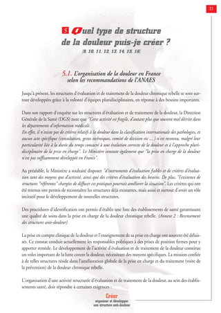 Créer
organiser et développer
une structure anti-douleur
31
Quel type de structure
de la douleur puis-je créer ?
[9, 10, 11, 12, 13, 14, 15, 16]
5.1. L’organisation de la douleur en France
selon les recommandations de l’ANAES
Jusqu'à présent, les structures d'évaluation et de traitement de la douleur chronique rebelle se sont sur-
tout développées grâce à la volonté d'équipes pluridisciplinaires, en réponse à des besoins importants.
Dans son rapport d'enquête sur les structures d'évaluation et de traitement de la douleur, la Direction
Générale de la Santé (DGS) note que "Cette activité est fragile, d'autant plus que souvent mal décrite dans
les départements d'information médicale.
En effet, il n'existe pas de critères relatifs à la douleur dans la classification internationale des pathologies, et
aucun acte spécifique (consultation, gestes techniques, comité de décision etc ... ) n'est reconnu, malgré leur
particularité liée à la durée du temps consacré à une évalution correcte de la douleur et à l'approche pluri-
disciplinaire de la prise en charge". Le Ministère constate également que "la prise en charge de la douleur
n'est pas suffisamment développée en France".
Au préalable, le Ministère a souhaité disposer "d'instruments d'évaluation fiables et de critères d'évalua-
tion tant des moyens que d'activité, ainsi que des critères d'évaluation des besoins. De plus, "l'existence de
structures "référentes" chargées de diffuser ces pratiques pourrait améliorer la situation". Les critères qui ont
été retenus ont permis de reconnaître les structures déjà existantes, mais aussi et surtout d'avoir un rôle
incitatif pour le développement de nouvelles structures.
Des procédures d'identification ont permis d'établir une liste des établissements de santé garantissant
une qualité de soins dans la prise en charge de la douleur chronique rebelle. (Annexe 2 : Recensement
des structures anti-douleur)
La prise en compte clinique de la douleur et l'enseignement de sa prise en charge ont souvent été délais-
sés. Ce constat conduit actuellement les responsables politiques à des prises de position fermes pour y
apporter remède. Le développement de l'activité d'évaluation et de traitement de la douleur constitue
un volet important de la lutte contre la douleur, nécessitant des moyens spécifiques. La mission confiée
à de telles structures réside dans l'amélioration globale de la prise en charge et du traitement (voire de
la prévention) de la douleur chronique rebelle.
L'organisation d'une activité structurée d'évaluation et de traitement de la douleur, au sein des établis-
sements santé, doit répondre à certaines exigences :
5
 