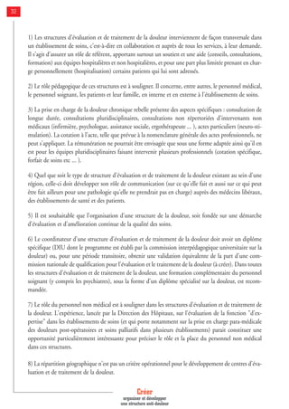 Créer
organiser et développer
une structure anti-douleur
32
1) Les structures d'évaluation et de traitement de la douleur interviennent de façon transversale dans
un établissement de soins, c'est-à-dire en collaboration et auprès de tous les services, à leur demande.
Il s'agit d'assurer un rôle de référent, apportant surtout un soutien et une aide (conseils, consultations,
formation) aux équipes hospitalières et non hospitalières, et pour une part plus limitée prenant en char-
ge personnellement (hospitalisation) certains patients qui lui sont adressés.
2) Le rôle pédagogique de ces structures est à souligner. Il concerne, entre autres, le personnel médical,
le personnel soignant, les patients et leur famille, en interne et en externe à l'établissements de soins.
3) La prise en charge de la douleur chronique rebelle présente des aspects spécifiques : consultation de
longue durée, consultations pluridisciplinaires, consultations non répertoriées d'intervenants non
médicaux (infirmière, psychologue, assistance sociale, ergothérapeute ... ), actes particuliers (neuro-sti-
mulation). La cotation à l'acte, telle que prévue à la nomenclature générale des actes professionnels, ne
peut s'appliquer. La rémunération ne pourrait être envisagée que sous une forme adaptée ainsi qu'il en
est pour les équipes pluridisciplinaires faisant intervenir plusieurs professionnels (cotation spécifique,
forfait de soins etc ... ).
4) Quel que soit le type de structure d'évaluation et de traitement de la douleur existant au sein d'une
région, celle-ci doit développer son rôle de communication (sur ce qu'elle fait et aussi sur ce qui peut
être fait ailleurs pour une pathologie qu'elle ne prendrait pas en charge) auprès des médecins libéraux,
des établissements de santé et des patients.
5) Il est souhaitable que l'organisation d'une structure de la douleur, soit fondée sur une démarche
d'évaluation et d'amélioration continue de la qualité des soins.
6) Le coordinateur d'une structure d'évaluation et de traitement de la douleur doit avoir un diplôme
spécifique (DIU dont le programme est établi par la commission interpédagogique universitaire sur la
douleur) ou, pour une période transitoire, obtenir une validation équivalente de la part d'une com-
mission nationale de qualification pour l'évaluation et le traitement de la douleur (à créer). Dans toutes
les structures d'évaluation et de traitement de la douleur, une formation complémentaire du personnel
soignant (y compris les psychiatres), sous la forme d'un diplôme spécialisé sur la douleur, est recom-
mandée.
7) Le rôle du personnel non médical est à souligner dans les structures d'évaluation et de traitement de
la douleur. L'expérience, lancée par la Direction des Hôpitaux, sur l'évaluation de la fonction "d'ex-
pertise" dans les établissements de soins (et qui porte notamment sur la prise en charge para-médicale
des douleurs post-opératoires et soins palliatifs dans plusieurs établissements) parait constituer une
opportunité particulièrement intéressante pour préciser le rôle et la place du personnel non médical
dans ces structures.
8) La répartition géographique n'est pas un critère opérationnel pour le développement de centres d'éva-
luation et de traitement de la douleur.
 
