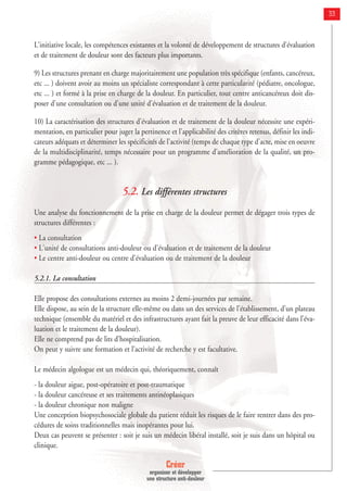 Créer
organiser et développer
une structure anti-douleur
33
L'initiative locale, les compétences existantes et la volonté de développement de structures d'évaluation
et de traitement de douleur sont des facteurs plus importants.
9) Les structures prenant en charge majoritairement une population très spécifique (enfants, cancéreux,
etc ... ) doivent avoir au moins un spécialiste correspondant à cette particularité (pédiatre, oncologue,
etc ... ) et formé à la prise en charge de la douleur. En particulier, tout centre anticancéreux doit dis-
poser d'une consultation ou d'une unité d'évaluation et de traitement de la douleur.
10) La caractérisation des structures d'évaluation et de traitement de la douleur nécessite une expéri-
mentation, en particulier pour juger la pertinence et l'applicabilité des critères retenus, définir les indi-
cateurs adéquats et déterminer les spécificités de l'activité (temps de chaque type d'acte, mise en oeuvre
de la multidisciplinarité, temps nécessaire pour un programme d'amélioration de la qualité, un pro-
gramme pédagogique, etc ... ).
5.2. Les différentes structures
Une analyse du fonctionnement de la prise en charge de la douleur permet de dégager trois types de
structures différentes :
• La consultation
• L'unité de consultations anti-douleur ou d'évaluation et de traitement de la douleur
• Le centre anti-douleur ou centre d'évaluation ou de traitement de la douleur
5.2.1. La consultation
Elle propose des consultations externes au moins 2 demi-journées par semaine.
Elle dispose, au sein de la structure elle-même ou dans un des services de l’établissement, d’un plateau
technique (ensemble du matériel et des infrastructures ayant fait la preuve de leur efficacité dans l’éva-
luation et le traitement de la douleur).
Elle ne comprend pas de lits d’hospitalisation.
On peut y suivre une formation et l’activité de recherche y est facultative.
Le médecin algologue est un médecin qui, théoriquement, connaît
- la douleur aigue, post-opératoire et post-traumatique
- la douleur cancéreuse et ses traitements antinéoplasiques
- la douleur chronique non maligne
Une conception biopsychosociale globale du patient réduit les risques de le faire rentrer dans des pro-
cédures de soins traditionnelles mais inopérantes pour lui.
Deux cas peuvent se présenter : soit je suis un médecin libéral installé, soit je suis dans un hôpital ou
clinique.
 