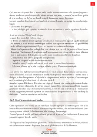 Créer
organiser et développer
une structure anti-douleur
35
Ceci peut être critiquable dans la mesure où les tutelles peuvent craindre un effet volume (augmenta-
tion du nombre de consultations sur les mêmes malades) sans porter la preuve d'une meilleure qualité
de prise en charge car il n'y a pas d'outils objectifs d'évaluation à notre disposition.
Souvent, les débuts de création d’un réseau local se font sur la qualité intrinsèque du consultant algo-
logue :
• L'honnêteté de sa pratique,
• Les liens privilégiés qu'il a pu tisser au niveau local avec ses confrères et avec les organismes de tutelles.
Je suis un médecin d'hôpital ou de clinique
Là aussi, deux possibilités s'offrent à moi :
• Je deviens un médecin référent algologue appartenant au réseau douleur régional, capable de réaliser,
par exemple, si je suis médecin anesthésique, les blocs loco-régionaux intraveineux à la guanéthidine
ou les infiltrations péridurales spécifiques chez les malades douloureux chroniques.
• Mon activité également dans cet hôpital ou cette clinique peut être celle du premier référent interne
douleur de l'établissement. Je serai donc appelé pour donner mon avis de médecin formé à l'évalua
tion et au traitement de la douleur par tous les autres confrères des différentes disciplines.
C'est à partir de mon activité que pourra être optimisée :
- La prise en charge du malade douloureux cancéreux,
- La douleur postopératoire dans le cas où je suis médecin anesthésiste réanimateur,
- Enfin, une réflexion sur la prise en charge palliative pourra débuter sous mon égide.
Mon activité peut également constituer le premier pas vers la création d'une véritable unité de consul-
tation anti-douleur. Ceci doit être réalisé en accord avec le projet d'établissement de l'hôpital ou de la
clinique. Je dois alors également m'adjoindre les compétences de médecin psychiatre, d'un neurologue
ou d'un médecin généraliste formé à la relaxation médicale.
Au début, je peux difficilement déterminer une plage spécifique de prise en charge des patients doulou-
reux, mais à terme, si l'ensemble des services rendus à mes confrères internes et aux différents médecins
généralistes travaillant avec l'établissement se confirme, il peut être créé, si la volonté de l'établissement
et mon engagement personnel le permet, un niveau supérieur d'organisation de la prise en charge du
douloureux : l'unité de consultation anti-douleur.
4.2.2. L'unité de consultation anti-douleur
Cette organisation sous-entend un lieu spécifique où sont regroupés les médecins pour voir, à des
horaires bien déterminés et durant au minimum cinq demi-journées, des malades douloureux chro-
niques pour une véritable évaluation et une prise en charge thérapeutique.
En conséquence, il semble qu'il soit préférable que ce soit à partir d'un établissement de santé, que
puissent s'organiser de telles unités.
Elle dispose de lits d’hospitalisation spécifiques à l’évaluation et au traitement de la douleur, situés au
sein de la structure ou mis à disposition dans un ou plusieurs services de l’établissement.
 