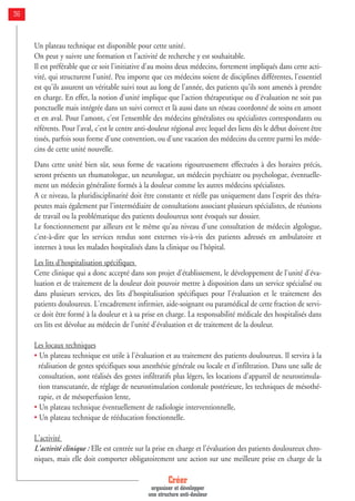 Créer
organiser et développer
une structure anti-douleur
36
Un plateau technique est disponible pour cette unité.
On peut y suivre une formation et l’activité de recherche y est souhaitable.
Il est préférable que ce soit l'initiative d'au moins deux médecins, fortement impliqués dans cette acti-
vité, qui structurent l'unité. Peu importe que ces médecins soient de disciplines différentes, l'essentiel
est qu'ils assurent un véritable suivi tout au long de l'année, des patients qu'ils sont amenés à prendre
en charge. En effet, la notion d'unité implique que l'action thérapeutique ou d'évaluation ne soit pas
ponctuelle mais intégrée dans un suivi correct et là aussi dans un réseau coordonné de soins en amont
et en aval. Pour l'amont, c'est l'ensemble des médecins généralistes ou spécialistes correspondants ou
référents. Pour l'aval, c'est le centre anti-douleur régional avec lequel des liens dès le début doivent être
tissés, parfois sous forme d'une convention, ou d'une vacation des médecins du centre parmi les méde-
cins de cette unité nouvelle.
Dans cette unité bien sûr, sous forme de vacations rigoureusement effectuées à des horaires précis,
seront présents un rhumatologue, un neurologue, un médecin psychiatre ou psychologue, éventuelle-
ment un médecin généraliste formés à la douleur comme les autres médecins spécialistes.
A ce niveau, la pluridisciplinarité doit être constante et réelle pas uniquement dans l'esprit des théra-
peutes mais également par l'intermédiaire de consultations associant plusieurs spécialistes, de réunions
de travail ou la problématique des patients douloureux sont évoqués sur dossier.
Le fonctionnement par ailleurs est le même qu'au niveau d'une consultation de médecin algologue,
c'est-à-dire que les services rendus sont externes vis-à-vis des patients adressés en ambulatoire et
internes à tous les malades hospitalisés dans la clinique ou l'hôpital.
Les lits d'hospitalisation spécifiques
Cette clinique qui a donc accepté dans son projet d'établissement, le développement de l'unité d'éva-
luation et de traitement de la douleur doit pouvoir mettre à disposition dans un service spécialisé ou
dans plusieurs services, des lits d'hospitalisation spécifiques pour l'évaluation et le traitement des
patients douloureux. L'encadrement infirmier, aide-soignant ou paramédical de cette fraction de servi-
ce doit être formé à la douleur et à sa prise en charge. La responsabilité médicale des hospitalisés dans
ces lits est dévolue au médecin de l'unité d'évaluation et de traitement de la douleur.
Les locaux techniques
• Un plateau technique est utile à l'évaluation et au traitement des patients douloureux. Il servira à la
réalisation de gestes spécifiques sous anesthésie générale ou locale et d'infiltration. Dans une salle de
consultation, sont réalisés des gestes infiltratifs plus légers, les locations d'appareil de neurostimula-
tion transcutanée, de réglage de neurostimulation cordonale postérieure, les techniques de mésothé-
rapie, et de mésoperfusion lente,
• Un plateau technique éventuellement de radiologie interventionnelle,
• Un plateau technique de rééducation fonctionnelle.
L'activité
L'activité clinique : Elle est centrée sur la prise en charge et l'évaluation des patients douloureux chro-
niques, mais elle doit comporter obligatoirement une action sur une meilleure prise en charge de la
 