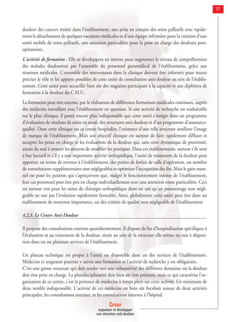 Créer
organiser et développer
une structure anti-douleur
37
douleur des cancers traitée dans l'établissement, une prise en compte des soins palliatifs avec rapide-
ment le détachement de quelques vacations médicales et d'une équipe infirmière pour la création d'une
unité mobile de soins palliatifs, une attention particulière pour la prise en charge des douleurs post-
opératoires.
L'activité de formation : Elle se développera en interne pour augmenter le niveau de compréhension
des malades douloureux par l'ensemble du personnel paramédical de l'établissement, grâce aux
réunions médicales. L'ensemble des intervenants dans la clinique doivent être informés pour mieux
préciser le rôle et les apports possibles de cette unité de consultation anti-douleur au sein de l'établis-
sement. Cette unité peut accueillir bien sûr des stagiaires participant à la capacité et aux diplômes de
formation à la douleur du C.H.U.
La formation peut être externe, par la réalisation de différentes formations médicales continues, auprès
des médecins travaillant avec l'établissement en question. Si une activité de recherche est souhaitable
sur le plan clinique, il parait encore plus indispensable que cette unité s'intègre dans un programme
d'évaluation de résultats de soins en santé, des structures anti-douleur et d'un programme d'assurance-
qualité. Dans cette clinique ou ce centre hospitalier, l'existence d'une telle structure améliore l'image
de marque de l'établissement. Mais son objectif clinique est surtout de faire rapidement diffuser et
accepter les prises en charge et les évaluations de la douleur qui, sans cette dynamique de proximité,
aurait du mal à trouver les moyens de modifier les pratiques. Dans ces établissements, surtout s'ils sont
à but lucratif et s'il y a une importante activité orthopédique, l'unité de traitement de la douleur peut
apporter, en terme de revenus à l'établissement, des points de forfait de salle d'opération, un nombre
de consultations supplémentaires non négligeables et optimiser l'occupation des lits. Mais le gain essen-
tiel est pour les patients qui s'aperçoivent que, malgré le fonctionnement intense de l'établissement,
leur cas personnel peut être pris en charge individuellement avec une attention toute particulière. Ceci
est surtout vrai pour les suites de chirurgie orthopédique dont on sait qu'un pourcentage non négli-
geable ne suit pas l'évolution rapidement favorable. Ainsi, globalement cette unité peut être dans un
établissement de moyenne importance, un des critères de qualité non négligeable de l'établissement
4.2.3. Le Centre Anti-Douleur
Il propose des consultations externes quotidiennement. Il dispose de lits d’hospitalisation spécifiques à
l’évaluation et au traitement de la douleur, situés au sein de la structure elle-même ou mis à disposi-
tion dans un ou plusieurs services de l’établissement.
Un plateau technique est propre à l’unité ou disponible dans un des services de l’établissement.
Médecins et soignants peuvent y suivre une formation et l’activité de recherche y est obligatoire.
C'est une grosse structure qui doit tendre vers une exhaustivité des différents domaines où la douleur
doit être prise en charge. La pluridisciplinarité doit bien sûr être présente, mais ce qui caractérise l'or-
ganisation de ce centre, c'est la présence de médecins à temps plein sur cette activité. Un minimum de
deux semble indispensable. L'activité de ces médecins est bien sûr focalisée autour de deux activités
principales, les consultations externes, et les consultations internes à l'hôpital.
 