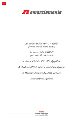 Créer
organiser et développer
une structure anti-douleur
4
Au docteur Didier KONG A SIOU
pour ses conseils et son amitié,
Au docteur julie BOSVIEL
pour son aide, son travail
Au docteur Christine RICARD, algopédiatre
A Elisabeth GINIES, médecin anesthésiste algologue
A Madame Christine CELLIER, secrétaire
A mes confrères algologues
R emerciements
 