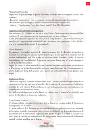 Créer
organiser et développer
une structure anti-douleur
41
• Exemple de Montpellier
Le processus de prise en charge du patient douloureux chronique peut se décomposer en deux sous-
processus :
- Le premier sous-processus : prise en charge du patient douloureux chronique en consultation
- Le deuxième : prise en charge du patient douloureux chronique en hospitalisation.
(Annexe 3 : Consultation au Centre Anti-Douleur du CHU Saint Eloi, Montpellier)
La présence de lits d'hospitalisation spécifiques
Une partie de service (médecine interne, médecine spécialisée) doit être dévolue exclusivement à l'hos-
pitalisation de patients douloureux pour leur évaluation ou leur prise en charge.
Ces lits peuvent contenir également des lits de prise en charge palliative. L'ensemble nécessite un per-
sonnel formé, comprenant une ou deux infirmières, consacrant un temps complet de leur activité à
cette prise en charge algologique ou de soins palliatifs.
Le fonctionnement
Les médecins à temps plein, associés à des médecins vacataires dont les disciplines doivent être au
minimum la neurologie, la psychiatrie et la rhumatologie, doivent pouvoir se rencontrer lors de
réunions hebdomadaires pour faire le point sur les cas de patients douloureux confiés à la structure
(hospitalisés ou vus en ambulatoire). Beaucoup de centres anti-douleur sont nés au sein des départe-
ments d'anesthésie-réanimation.
Depuis des années, les médecins travaillant dans l'unité de la douleur sont des médecins anesthésistes
se détachant de leur activité classique de bloc opératoire ou de réanimation pour s’impliquer dans cette
activité de prise en charge de la douleur. Ceci a permis sans difficulté l'utilisation des plateaux tech-
niques.
Le plateau technique
Il faut avoir un plateau technique indépendant ou accolé à une structure de chirurgie ambulatoire ou
encore une partie du bloc opératoire général. En effet, la réalisation de gestes complexes d'infiltrations
profondes des nerfs crâniens, de blocs stellaires, de blocs coeliaques, péridurales ou intrathécales, doit
être réalisable dans ce centre anti-douleur.
Les conditions techniques et de sécurité doivent être parfaites, ainsi la présence d'une infirmière anes-
thésiste dévolue à l'activité douleur est souhaitable.
Les activités de formation
C'est la particularité essentielle du centre anti-douleur d'avoir une politique globale de formation et
d'enseignement sur la douleur.
Il y a non seulement de la formation interne mais la formation est également externe avec animation
de formations médicales continues au niveau régional, sensibilisation par de grandes réunions sur la
douleur dans tous les établissements hospitaliers et les grandes cliniques de la région en liaison avec les
autres unités de consultations anti-douleur locales et organisation d'une journée annuelle de formation
médicale continue accréditée sur la douleur.
 