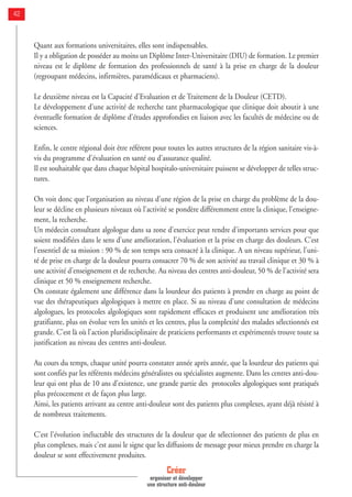 42
Quant aux formations universitaires, elles sont indispensables.
Il y a obligation de posséder au moins un Diplôme Inter-Universitaire (DIU) de formation. Le premier
niveau est le diplôme de formation des professionnels de santé à la prise en charge de la douleur
(regroupant médecins, infirmières, paramédicaux et pharmaciens).
Le deuxième niveau est la Capacité d'Evaluation et de Traitement de la Douleur (CETD).
Le développement d'une activité de recherche tant pharmacologique que clinique doit aboutir à une
éventuelle formation de diplôme d'études approfondies en liaison avec les facultés de médecine ou de
sciences.
Enfin, le centre régional doit être référent pour toutes les autres structures de la région sanitaire vis-à-
vis du programme d'évaluation en santé ou d'assurance qualité.
Il est souhaitable que dans chaque hôpital hospitalo-universitaire puissent se développer de telles struc-
tures.
On voit donc que l'organisation au niveau d'une région de la prise en charge du problème de la dou-
leur se décline en plusieurs niveaux où l'activité se pondère différemment entre la clinique, l'enseigne-
ment, la recherche.
Un médecin consultant algologue dans sa zone d'exercice peut rendre d'importants services pour que
soient modifiées dans le sens d'une amélioration, l'évaluation et la prise en charge des douleurs. C'est
l'essentiel de sa mission : 90 % de son temps sera consacré à la clinique. A un niveau supérieur, l'uni-
té de prise en charge de la douleur pourra consacrer 70 % de son activité au travail clinique et 30 % à
une activité d'enseignement et de recherche. Au niveau des centres anti-douleur, 50 % de l'activité sera
clinique et 50 % enseignement recherche.
On constate également une différence dans la lourdeur des patients à prendre en charge au point de
vue des thérapeutiques algologiques à mettre en place. Si au niveau d'une consultation de médecins
algologues, les protocoles algologiques sont rapidement efficaces et produisent une amélioration très
gratifiante, plus on évolue vers les unités et les centres, plus la complexité des malades sélectionnés est
grande. C'est là où l'action pluridisciplinaire de praticiens performants et expérimentés trouve toute sa
justification au niveau des centres anti-douleur.
Au cours du temps, chaque unité pourra constater année après année, que la lourdeur des patients qui
sont confiés par les référents médecins généralistes ou spécialistes augmente. Dans les centres anti-dou-
leur qui ont plus de 10 ans d'existence, une grande partie des protocoles algologiques sont pratiqués
plus précocement et de façon plus large.
Ainsi, les patients arrivant au centre anti-douleur sont des patients plus complexes, ayant déjà résisté à
de nombreux traitements.
C'est l'évolution inéluctable des structures de la douleur que de sélectionner des patients de plus en
plus complexes, mais c'est aussi le signe que les diffusions de message pour mieux prendre en charge la
douleur se sont effectivement produites.
Créer
organiser et développer
une structure anti-douleur
 