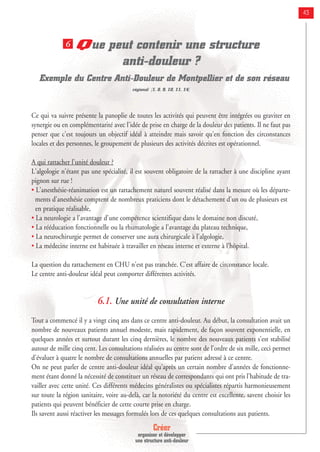 Créer
organiser et développer
une structure anti-douleur
43
Que peut contenir une structure
anti-douleur ?
Exemple du Centre Anti-Douleur de Montpellier et de son réseau
régional [1, 8, 9, 10, 11, 14]
Ce qui va suivre présente la panoplie de toutes les activités qui peuvent être intégrées ou graviter en
synergie ou en complémentarité avec l'idée de prise en charge de la douleur des patients. Il ne faut pas
penser que c'est toujours un objectif idéal à atteindre mais savoir qu'en fonction des circonstances
locales et des personnes, le groupement de plusieurs des activités décrites est opérationnel.
A qui rattacher l'unité douleur ?
L'algologie n'étant pas une spécialité, il est souvent obligatoire de la rattacher à une discipline ayant
pignon sur rue !
• L'anesthésie-réanimation est un rattachement naturel souvent réalisé dans la mesure où les départe-
ments d'anesthésie comptent de nombreux praticiens dont le détachement d'un ou de plusieurs est
en pratique réalisable,
• La neurologie a l'avantage d'une compétence scientifique dans le domaine non discuté,
• La rééducation fonctionnelle ou la rhumatologie a l'avantage du plateau technique,
• La neurochirurgie permet de conserver une aura chirurgicale à l'algologie,
• La médecine interne est habituée à travailler en réseau interne et externe à l'hôpital.
La question du rattachement en CHU n'est pas tranchée. C'est affaire de circonstance locale.
Le centre anti-douleur idéal peut comporter différentes activités.
6.1. Une unité de consultation interne
Tout a commencé il y a vingt cinq ans dans ce centre anti-douleur. Au début, la consultation avait un
nombre de nouveaux patients annuel modeste, mais rapidement, de façon souvent exponentielle, en
quelques années et surtout durant les cinq dernières, le nombre des nouveaux patients s'est stabilisé
autour de mille cinq cent. Les consultations réalisées au centre sont de l'ordre de six mille, ceci permet
d'évaluer à quatre le nombre de consultations annuelles par patient adressé à ce centre.
On ne peut parler de centre anti-douleur idéal qu'après un certain nombre d'années de fonctionne-
ment étant donné la nécessité de constituer un réseau de correspondants qui ont pris l'habitude de tra-
vailler avec cette unité. Ces différents médecins généralistes ou spécialistes répartis harmonieusement
sur toute la région sanitaire, voire au-delà, car la notoriété du centre est excellente, savent choisir les
patients qui peuvent bénéficier de cette courte prise en charge.
Ils savent aussi réactiver les messages formulés lors de ces quelques consultations aux patients.
6
 