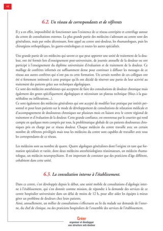 44
6.2. Un réseau de correspondants et de référents
Il y a en effet, impossibilité de fonctionner sans l'existence de ce réseau centripète et centrifuge autour
du centre de consultations externes. La plus grande partie des médecins s'adressant au centre sont des
généralistes, mais par ordre décroissant, font appel au centre anti-douleur, les rhumatologues, puis les
chirurgiens orthopédiques, les gastro-entérologues et toutes les autres spécialités.
Une grande partie de ces médecins qui savent ce que peut apporter une unité de traitement de la dou-
leur, ont été formés lors d'enseignement post-universitaire, de journée annuelle de la douleur ou ont
participé à l'enseignement du diplôme universitaire d'évaluation et de traitement de la douleur. Ce
maillage de confrères informés est suffisamment dense pour continuer à diffuser les messages de ce
réseau aux autres confrères qui n'ont pas eu cette formation. Un certain nombre de ces collègues ont
été si fortement intéressés à cette pratique qu'ils ont décidé de réserver une partie de leur activité au
traitement des patients grâce aux techniques algologiques.
Ce sont des médecins anesthésistes qui acceptent de faire des consultations de douleur chronique mais
également des gestes spécifiquement algologiques et nécessitant un plateau technique (blocs à la gua-
néthidine ou infiltrations...).
Ce sont également des médecins généralistes qui ont accepté de modifier leur pratique par intérêt per-
sonnel et pour leurs patients sur le mode de développement de consultations de relaxation médicale et
d'accompagnement de douloureux chroniques sur plusieurs mois en liaison avec le centre régional de
traitement et d'évaluation de la douleur. Cette grande confiance, est entretenue par le courrier qui rend
compte en quelques mots compris par tous, la problématique globale de ces patients douloureux chro-
niques pris en charge par ce réseau douleur. Chaque médecin du centre travaille avec un certain
nombre de référents privilégiés mais tous les médecins du centre sont capables de travailler avec tous
les correspondants de ce réseau.
Les médecins sont au nombre de quatre. Quatre algologues généralistes dont l'origine en tant que for-
mation spécialisée et variée, dont deux médecins anesthésiologistes réanimateurs, un médecin rhuma-
tologue, un médecin neuropsychiatre. Il est important de constater que des praticiens d'âge différent,
cohabitent dans cette unité.
6.3. La consultation interne à l'établissement.
Dans ce centre, s'est développée depuis le début, une unité mobile de consultations d'algologie inter-
ne à l'établissement, qui s'est donnée comme mission, de répondre à la demande des services de ce
centre hospitalier universitaire dans un délai de moins de 12 h, pour aller aider les équipes à mieux
gérer un problème de douleurs chez leurs patients.
Ainsi, annuellement, un millier de consultations s'effectuent au lit du malade sur demande de l'inter-
ne, du chef de clinique, ou des praticiens hospitaliers de l'ensemble des services de l'établissement.
Créer
organiser et développer
une structure anti-douleur
 