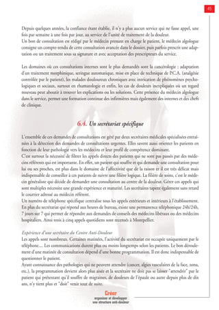 Créer
organiser et développer
une structure anti-douleur
45
Depuis quelques années, la confiance étant établie, il n'y a plus aucun service qui ne fasse appel, une
fois par semaine à une fois par jour, au service de l'unité de traitement de la douleur.
Un bon de consultation est rédigé par le médecin prenant en charge le patient, le médecin algologue
consigne un compte-rendu de cette consultation avancée dans le dossier, puis parfois prescrit une adap-
tation ou un traitement sous sa signature et avec acceptation des prescripteurs du service.
Les domaines où ces consultations internes sont le plus demandés sont la cancérologie : adaptation
d'un traitement morphinique, seringue automatique, mise en place de technique de P.C.A. (analgésie
contrôlée par le patient), les malades douloureux chroniques avec intrication de phénomènes psycho-
logiques et sociaux, surtout en rhumatologie et enfin, les cas de douleurs inexpliquées où un regard
nouveau peut aboutir à trouver les explications ou les solutions. Cette présence du médecin algologue
dans le service, permet une formation continue des infirmières mais également des internes et des chefs
de clinique.
6.4. Un secrétariat spécifique
L'ensemble de ces demandes de consultations est géré par deux secrétaires médicales spécialisées entraî-
nées à la détection des demandes de consultations urgentes. Elles savent aussi orienter les patients en
fonction de leur pathologie vers les médecins et leur profil de compétence dominant.
C'est surtout la nécessité de filtrer les appels directs des patients qui ne sont pas passés par des méde-
cins référents qui est importante. En effet, un patient qui souffre et qui demande une consultation pour
lui ou ses proches, est plus dans le domaine de l'affectivité que de la raison et il est très délicat mais
indispensable de conseiller à ces patients de suivre une filière logique. La filière de soins, c'est le méde-
cin généraliste qui décide de demander une consultation au centre de la douleur. Gérer ces appels qui
sont multiples nécessite une grande expérience et maturité. Les secrétaires tapent également sans retard
le courrier adressé au médecin référent.
Un numéro de téléphone spécifique centralise tous les appels extérieurs et intérieurs à l'établissement.
En plus du secrétariat qui répond aux heures de bureau, existe une permanence téléphonique 24h/24h,
7 jours sur 7 qui permet de répondre aux demandes de conseils des médecins libéraux ou des médecins
hospitaliers. Ainsi trois à cinq appels quotidiens sont recensés à Montpellier.
Expérience d'une secrétaire du Centre Anti-Douleur
Les appels sont nombreux. Certaines matinées, l'activité du secrétariat est occupée uniquement par le
téléphone.... Les communications durent plus ou moins longtemps selon les patients. Le bon déroule-
ment d'une matinée de consultation dépend d'une bonne programmation. Il est donc indispensable de
questionner le patient.
Ayant connaissance des pathologies qui ne peuvent attendre (cancer, algies vasculaires de la face, zona,
etc.), la programmation devient alors plus aisée et la secrétaire ne doit pas se laisser "attendrir" par le
patient qui prétextant qu'il souffre de migraines, de douleurs de l'épaule ou autre depuis plus de dix
ans, n'y tient plus et "doit" venir tout de suite.
 