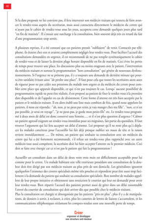 Créer
organiser et développer
une structure anti-douleur
46
Si la date proposée ne lui convient pas, il fera intervenir son médecin traitant qui tentera de faire avan-
cer le rendez-vous auprès du secrétariat, mais aussi contactera directement le médecin du centre qui
n'ayant pas le cahier de rendez-vous sous les yeux, acceptera cette demande quelques jours plus tard
"en fin de matinée". Il s'ensuit une surcharge à la consultation, bien souvent déjà très en retard du fait
d'une programmation trop serrée.
A plusieurs reprises, il a été constaté que ces patients pressés "oubliaient" de venir. Contactés par télé-
phone, ils étaient chez eux et avaient complètement négligés leur rendez-vous. Pour faciliter l'accueil des
consultations demandées en urgence, il est recommandé de ne pas remplir systématiquement le cahier
de rendez-vous et de laisser la dernière plage horaire disponible en fin de matinée. Ceci évite les pertes
de temps pour trouver une place, les discussions plus ou moins orageuses avec le patient, l'intervention
du médecin traitant et surtout la programmation "hors consultation" qui génère de nouveaux dysfonc-
tionnements. Si l'urgence ne se présente pas, il y a toujours une demande de dernière minute qui pour-
ra être satisfaite évitant ainsi "de perdre une place". Il faut pour cela que toutes les secrétaires aient assez
de rigueur pour ne pas céder aux pressions du malade non urgent et du médecin du centre pour com-
bler cette place qui apparaît disponible, ce qui n'est pas toujours le cas. Lorsqu’ aucune possibilité de
programmation rapide ne peut être réalisée, il est proposé au patient de fixer le rendez-vous à la première
date disponible et de l'appeler en cas de désistement. Cette forme d'attente est très bien acceptée par le
patient et le médecin traitant. Il est alors établi une liste mais combien de fois, quand nous appelons les
patients, il nous est répondu : "ah, non, je ne peux pas venir, je vais manger chez ma fille", "non, ce n'est
pas possible, je serai en voyage", "je ne peux pas, je garde mon petits-fils" etc. Le rendez-vous program-
mé à deux mois de délai est donc conservé sans histoire..... et il n'est plus question d'urgence ! Calmer
un patient agressif exigeant un rendez-vous immédiat pour ses migraines, fait partie du quotidien. Il faut
trouver l'argument qui lui fera accepter un délai d'attente. Lui proposer qu'il ne reste plus qu'à dépla-
cer les malades cancéreux pour l'accueillir lui fait déjà presque oublier ses maux de tête et la raison
revient immédiatement ..... De même, un patient qui souhaite sa consultation avec un médecin du
centre qui lui a été fortement recommandé, s'il refuse un rendez-vous plus rapproché avec un autre
médecin tout aussi compétent, la secrétaire doit lui faire accepter l'attente ou le premier médecin. Ceci
doit se faire avec énergie car ce n'est pas le patient qui fait la programmation !
Accueillir un consultant dans un délai de deux voire trois mois est difficilement acceptable pour lui
comme pour le centre. Un malade habitant une ville extérieure possédant une consultation de la dou-
leur doit être dirigé par son médecin traitant au plus près de son domicile. Les généralistes ignorent
quelquefois l'existence des centres spécialisés même très proches et répondent peut être aussi trop faci-
lement à la demande du patient qui souhaite sa consultation spécialisée. Bon nombre de malades appel-
lent de leur propre initiative et obtiennent sans restriction le courrier qui leur est demandé pour avoir
leur rendez-vous. Bien répartir l'accueil des patients permet aussi de gérer dans un délai raisonnable
l'envoi du courrier de consultation qui doit arriver dès que possible chez le médecin traitant.
Plus la consultation est chargée et désorganisée par les patients "pris en plus", plus il y a de manipula-
tions, de dossiers à sortir, à reclasser, à créer, plus les cassettes de lettres de liaison s'accumulent, et les
communications téléphoniques réclamant les comptes-rendus sont une nouvelle perte de temps.
 