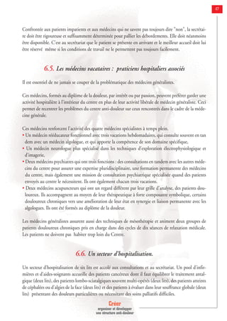 Créer
organiser et développer
une structure anti-douleur
47
Confrontée aux patients impatients et aux médecins qui ne savent pas toujours dire "non", la secrétai-
re doit être rigoureuse et suffisamment déterminée pour pallier les débordements. Elle doit néanmoins
être disponible. C'est au secrétariat que le patient se présente en arrivant et le meilleur accueil doit lui
être réservé même si les conditions de travail ne le permettent pas toujours facilement.
6.5. Les médecins vacataires : praticiens hospitaliers associés
Il est essentiel de ne jamais se couper de la problématique des médecins généralistes.
Ces médecins, formés au diplôme de la douleur, par intérêt ou par passion, peuvent préférer garder une
activité hospitalière à l'intérieur du centre en plus de leur activité libérale de médecin généraliste. Ceci
permet de recentrer les problèmes du centre anti-douleur sur ceux rencontrés dans le cadre de la méde-
cine générale.
Ces médecins renforcent l'activité des quatre médecins spécialistes à temps plein.
• Un médecin rééducateur fonctionnel avec trois vacations hebdomadaires, qui consulte souvent en tan
dem avec un médecin algologue, et qui apporte la compétence de son domaine spécifique,
• Un médecin neurologue plus spécialisé dans les techniques d'exploration électrophysiologique et
d'imagerie,
• Deux médecins psychiatres qui ont trois fonctions : des consultations en tandem avec les autres méde-
cins du centre pour assurer une expertise pluridisciplinaire, une formation permanente des médecins
du centre, mais également une mission de consultation psychiatrique spécialisée quand des patients
envoyés au centre le nécessitent. Ils ont également chacun trois vacations.
• Deux médecins acupuncteurs qui ont un regard différent par leur grille d'analyse, des patients dou-
loureux. Ils accompagnent au moyen de leur thérapeutique à forte composante symbolique, certains
douloureux chroniques vers une amélioration de leur état en synergie et liaison permanente avec les
algologues. Ils ont été formés au diplôme de la douleur.
Les médecins généralistes assurent aussi des techniques de mésothérapie et animent deux groupes de
patients douloureux chroniques pris en charge dans des cycles de dix séances de relaxation médicale.
Les patients ne doivent pas habiter trop loin du Centre.
6.6. Un secteur d’hospitalisation.
Un secteur d’hospitalisation de six lits est accolé aux consultations et au secrétariat. Un pool d'infir-
mières et d'aides-soignants accueille des patients cancéreux dont il faut équilibrer le traitement antal-
gique (deux lits), des patients lombo-sciatalgiques souvent multi-opérés (deux lits), des patients atteints
de céphalées ou d'algies de la face (deux lits) et des patients à évaluer dans leur souffrance globale (deux
lits) présentant des douleurs particulières ou nécessitant des soins palliatifs difficiles.
 