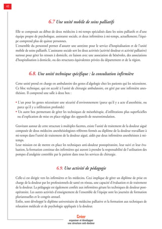 48
6.7 Une unité mobile de soins palliatifs
Elle se composait au début de deux médecins à mi-temps spécialisés dans les soins palliatifs et d’une
équipe propre de psychologue, assistante sociale, et deux infirmières à mi-temps, actuellement; l’équi-
pe comprend plus de quinze personnes.
L'ensemble du personnel permet d'assurer une astreinte pour le service d'hospitalisation et de l'unité
mobile de soins palliatifs. L'assistante sociale sert les deux activités (activité douleur et activité palliative)
surtout pour gérer les retours à domicile, en liaison avec une association de bénévoles, des associations
d'hospitalisation à domicile, ou des structures équivalentes privées du département et de la région.
6.8. Une unité technique spécifique : la consultation infirmière
Cette unité prend en charge en ambulatoire des gestes d'algologie chez les patients qui les nécessitent.
Ce bloc technique, qui est accolé à l'unité de chirurgie ambulatoire, est géré par une infirmière anes-
thésiste. Il comprend une salle à deux box :
• L'un pour les gestes nécessitant une sécurité d'environnement (parce qu'il y a acte d'anesthésie, ou
parce qu'il y a infiltration profonde)
• Un autre box permettant de gérer les techniques de mésothérapie, d'infiltrations plus superficielles
ou d'explication de mise en place-réglage des appareils de neurostimulation.
Gravitant autour de cette structure à multiples facettes, existe l'unité de traitement de la douleur aiguë
composée de deux médecins anesthésiologistes référents formés au diplôme de la douleur travaillant à
mi-temps dans l'unité de traitement de la douleur aiguë, aidés par deux infirmières anesthésistes à mi-
temps.
Leur mission est de mettre en place les techniques anti-douleur postopératoire, leur suivi et leur éva-
luation, la formation continue des infirmières qui auront à prendre la responsabilité de l'utilisation des
pompes d'analgésie contrôlée par le patient dans tous les services de chirurgie.
6.9. Une activité de pédagogie
Celle-ci est dirigée vers les infirmières et les médecins. Ceci implique de gérer un diplôme de prise en
charge de la douleur par les professionnels de santé en réseau, une capacité d'évaluation et de traitement
de la douleur. La pédagogie est également confiée aux infirmières gérant les techniques de douleur post-
opératoire. Les autres activités d'enseignement de l'ensemble de l'équipe sont les journées de formation
pluriannuelles et le congrès annuel.
Enfin, sont développé le diplôme universitaire de médecine palliative et la formation aux techniques de
relaxation médicale et de psychologie appliquée à la douleur.
Créer
organiser et développer
une structure anti-douleur
 