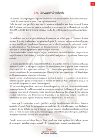 Créer
organiser et développer
une structure anti-douleur
49
6.10. Une activité de recherche
Elle doit être clinique pour gérer l'expérience accumulée dans ces consultations de douleurs chroniques.
L'étude des médicaments en phase IV est également réalisée.
Enfin, les unités plus spécialisées sont associées au centre anti-douleur sous forme de travail de deux
chefs de clinique à mi-temps sur le centre anti-douleur et un mi-temps sur les laboratoires de recherche
INSERM ou CNRS dont le centre d'intérêt est proche des problèmes de physiopathologie de la dou-
leur.
En conclusion, une activité pluridisciplinaire harmonieuse est réalisée grâce à l'existence de deux
réunions de service hebdomadaire, une pour faire le point des nouveaux patients vus durant la semai-
ne parmi les différentes consultations, l'autre pour gérer le bilan d'évaluation des patients pris en char-
ge en hospitalisation. Pour mieux gérer ces dernières missions, la psychologue à temps plein est pré-
sente dans le centre et également un épidémiologiste statisticien.
Chacun des membres de cette équipe a toujours au minimum une double fonction, compte tenu de
ses préférences : activité clinique et recherche, ou activité d'enseignement et organisation du centre par
exemple.
Les moyens pour maintenir un réseau sont l'attribution d'un certain nombre de vacations confiées au
médecin du centre. Cet échange de vacations se fait essentiellement avec les grands Centres Hospitaliers
Généraux (CHG) de la région situés autour du C.H.U. Ces vacations, pendant une à deux années, per-
mettent de confronter les pratiques des équipes, d'homogénéiser les comportements à la fois cliniques
et thérapeutiques et de rapprocher les hommes.
Quand l'activité est suffisamment développée en nombre de patients et en qualité, c'est vers d'autres
centres hospitaliers que de nouvelles vacations peuvent être obtenues. Ainsi, année après année, il y a
une véritable intégration du réseau douleur régional.
Ce réseau ne doit pas se limiter aux centres hospitaliers généraux mais peut être étendu à des établis-
sements présentant des problèmes de douleur, comme par exemple un établissement de paraplégiques,
un centre important de rééducation. Enfin, dans l'avenir, l'existence d'un réseau de télé-médecine
pourrait parfaitement, sans déplacement ni de patients, ni de thérapeutes, intégrer l'ensemble des
informations du réseau régional douleur au moyen de rendez-vous de télé-médecine.
Le même type de consultations avancées spécialisées peut être formalisé dans certains services du centre
hospitalier régional. Ainsi, des consultations mensuelles avec les neurochirurgiens pour l'indication
opératoire des cas difficiles ou pour la mise en place de sondes de stimulation cordonale postérieure
feront le point des rachis multi-opérés. Rhumatologues, orthopédistes, neurochirurgiens, radiologues
et médecin du travail s'associent avec les algologues.
Dans les services de cancérologie, l'apport d'une consultation mixte algologue, cancérologue, permet
de mieux poser les indications psychosociales des chimiothérapies ou des retours à domicile.
 