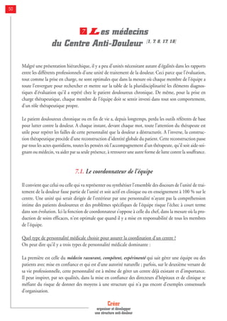 Les médecins
du Centre Anti-Douleur [1, 7, 8, 17, 18]
Malgré une présentation hiérarchique, il y a peu d'unités nécessitant autant d'égalités dans les rapports
entre les différents professionnels d'une unité de traitement de la douleur. Ceci parce que l'évaluation,
tout comme la prise en charge, ne sont optimales que dans la mesure où chaque membre de l'équipe a
toute l'envergure pour rechercher et mettre sur la table de la pluridisciplinarité les éléments diagnos-
tiques d'évaluation qu'il a repéré chez le patient douloureux chronique. De même, pour la prise en
charge thérapeutique, chaque membre de l'équipe doit se sentir investi dans tout son comportement,
d'un rôle thérapeutique propre.
Le patient douloureux chronique ou en fin de vie a, depuis longtemps, perdu les outils référents de base
pour lutter contre la douleur. A chaque instant, devant chaque mot, toute l'attention du thérapeute est
utile pour repérer les failles de cette personnalité que la douleur a déstructurée. A l'inverse, la construc-
tion thérapeutique procède d'une reconstruction d'identité globale du patient. Cette reconstruction passe
par tous les actes quotidiens, toutes les pensées où l'accompagnement d'un thérapeute, qu'il soit aide-soi-
gnant ou médecin, va aider par sa seule présence, à retrouver une autre forme de lutte contre la souffrance.
7.1. Le coordonnateur de l'équipe
Il convient que celui ou celle qui va représenter ou synthétiser l'ensemble des discours de l'unité de trai-
tement de la douleur fasse partie de l'unité et soit actif en clinique ou en enseignement à 100 % sur le
centre. Une unité qui serait dirigée de l'extérieur par une personnalité n'ayant pas la compréhension
intime des patients douloureux et des problèmes spécifiques de l'équipe risque l'échec à court terme
dans son évolution. Ici la fonction de coordonnateur s’oppose à celle du chef, dans la mesure où la pro-
duction de soins efficaces, n'est optimale que quand il y a mise en responsabilité de tous les membres
de l'équipe.
Quel type de personnalité médicale choisir pour assurer la coordination d'un centre ?
On peut dire qu'il y a trois types de personnalité médicale dominante :
La première est celle du médecin rassurant, compétent, expérimenté qui sait gérer une équipe ou des
patients avec mise en confiance et qui est d’une autorité naturelle ; parfois, sur le deuxième versant de
sa vie professionnelle, cette personnalité est à même de gérer un centre déjà existant et d'importance.
Il peut inspirer, par ses qualités, dans la mise en confiance des directeurs d'hôpitaux et de clinique se
méfiant du risque de donner des moyens à une structure qui n'a pas encore d'exemples consensuels
d'organisation.
7
Créer
organiser et développer
une structure anti-douleur
50
 