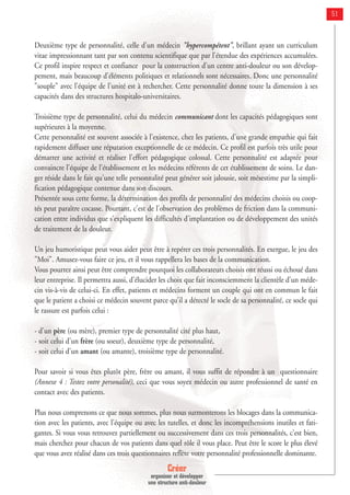 Créer
organiser et développer
une structure anti-douleur
51
Deuxième type de personnalité, celle d'un médecin "hypercompétent", brillant ayant un curriculum
vitae impressionnant tant par son contenu scientifique que par l'étendue des expériences accumulées.
Ce profil inspire respect et confiance pour la construction d'un centre anti-douleur ou son dévelop-
pement, mais beaucoup d'éléments politiques et relationnels sont nécessaires. Donc une personnalité
"souple" avec l'équipe de l'unité est à rechercher. Cette personnalité donne toute la dimension à ses
capacités dans des structures hospitalo-universitaires.
Troisième type de personnalité, celui du médecin communicant dont les capacités pédagogiques sont
supérieures à la moyenne.
Cette personnalité est souvent associée à l'existence, chez les patients, d'une grande empathie qui fait
rapidement diffuser une réputation exceptionnelle de ce médecin. Ce profil est parfois très utile pour
démarrer une activité et réaliser l'effort pédagogique colossal. Cette personnalité est adaptée pour
convaincre l'équipe de l'établissement et les médecins référents de cet établissement de soins. Le dan-
ger réside dans le fait qu'une telle personnalité peut générer soit jalousie, soit mésestime par la simpli-
fication pédagogique contenue dans son discours.
Présentée sous cette forme, la détermination des profils de personnalité des médecins choisis ou coop-
tés peut paraître cocasse. Pourtant, c'est de l'observation des problèmes de friction dans la communi-
cation entre individus que s'expliquent les difficultés d'implantation ou de développement des unités
de traitement de la douleur.
Un jeu humoristique peut vous aider peut être à repérer ces trois personnalités. En exergue, le jeu des
"Moi". Amusez-vous faire ce jeu, et il vous rappellera les bases de la communication.
Vous pourrez ainsi peut être comprendre pourquoi les collaborateurs choisis ont réussi ou échoué dans
leur entreprise. Il permettra aussi, d'élucider les choix que fait inconsciemment la clientèle d'un méde-
cin vis-à-vis de celui-ci. En effet, patients et médecins forment un couple qui ont en commun le fait
que le patient a choisi ce médecin souvent parce qu'il a détecté le socle de sa personnalité, ce socle qui
le rassure est parfois celui :
- d'un père (ou mère), premier type de personnalité cité plus haut,
- soit celui d'un frère (ou soeur), deuxième type de personnalité,
- soit celui d'un amant (ou amante), troisième type de personnalité.
Pour savoir si vous êtes plutôt père, frère ou amant, il vous suffit de répondre à un questionnaire
(Annexe 4 : Testez votre personalité), ceci que vous soyez médecin ou autre professionnel de santé en
contact avec des patients.
Plus nous comprenons ce que nous sommes, plus nous surmonterons les blocages dans la communica-
tion avec les patients, avec l'équipe ou avec les tutelles, et donc les incompréhensions inutiles et fati-
gantes. Si vous vous retrouvez partiellement ou successivement dans ces trois personnalités, c'est bien,
mais cherchez pour chacun de vos patients dans quel rôle il vous place. Peut être le score le plus élevé
que vous avez réalisé dans ces trois questionnaires reflète votre personnalité professionnelle dominante.
 