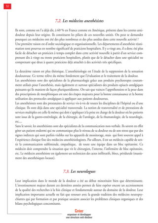 7.2. Les médecins anesthésistes
Ils sont, comme on l'a déjà dit, à 60 % en France comme en Amérique, présents dans les centres anti-
douleur depuis leur origine. Ils constituent les piliers de ces nouvelles unités. On peut se demander
pourquoi ces médecins ont été des plus nombreux et des plus assidus dans cette nouvelle activité ?
Une première raison est d’ordre sociologique et organisationnelle. Les départements d'anesthésie réani-
mation sont pourvus en nombre significatif de praticiens hospitaliers. Il y a vingt ans, il a donc été plus
facile de détacher un praticien à temps complet dans cette activité nouvelle à partir d'un service com-
prenant dix à vingt ou trente praticiens hospitaliers, plutôt que de le détacher dans une spécialité ne
comprenant que deux à quatre praticiens déjà attachés à des activités très spécifiques.
La deuxième raison est plus théorique. L'anesthésiologie est l'étude de la suppression de la sensation
douloureuse. Ce terme relève du même fondement que l'évaluation et le traitement de la douleur.
Les anesthésistes sont des spécialistes de la pharmacologie grâce aux produits psychotropes couram-
ment utilisés pour l'anesthésie, mais également et surtout spécialistes des produits opiacés antalgiques
puissants qu'ils manient de façon pluriquotidienne. On sait que vaincre l'appréhension et la peur dans
des prescriptions de morphiniques est une des étapes majeures pour la bonne connaissance et la bonne
utilisation des protocoles antalgiques à appliquer aux patients douloureux.
Les anesthésistes sont des prestataires de service vis-à-vis de toutes les disciplines de l'hôpital ou d'une
clinique. Ils sont déjà dans une spécialité transversale. La notion de transversalité et de prestations de
services multiples est celle-là même qui doit s'appliquer à la prise en charge de la douleur où les patients
sont issus de la gastro-entérologie, de la chirurgie, de l'urologie, de la rhumatologie, de la neurologie,
etc....
Sans le savoir, les anesthésistes sont des spécialistes de la communication non-verbale. Ils savent en effet
gérer un patient endormi qui ne communique plus le niveau de sa douleur ou de son stress que par des
signes indirects qui sont parfois visibles sur les appareils de monitorage, mais qui font souvent appel à
l'expérience clinique fine des médecins anesthésiologistes. Par ailleurs, il est un médecin capable de sen-
tir la communication subliminale, empathique, de toute une équipe dans un bloc opératoire. Ce
médecin doit comprendre la situation que vit le chirurgien, l'interne, l'infirmière de bloc opératoire,
etc. Le médecin anesthésiste est également un technicien des actes infiltratifs, blocs, péridurale (manie-
ment des anesthésiques locaux).
7.3. Les neurologues
Leur implication dans le monde de la douleur a été au début minoritaire bien que déterminante.
L'investissement majeur durant ces dernières années permet de faire espérer encore un accroissement
de la qualité des recherches à la fois clinique et fondamentale autour du domaine de la douleur. Leur
implication importante actuelle ne fait que renouer avec la grande tradition des médecins neuropsy-
chiatres qui par formation et par pratique savaient associer les problèmes cliniques organiques et des
bilans psychologiques concomitants.
Créer
organiser et développer
une structure anti-douleur
52
 