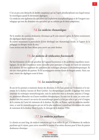 Créer
organiser et développer
une structure anti-douleur
53
C'est un peu cette démarche de double compétence qui est l'esprit pluridisciplinaire avec lequel renoue
les neurologues quand ils deviennent algologues.
Ces médecins sont également des spécialistes de l'exploration neurophysiologique et de l'imagerie neu-
rologique qui sont des domaines très spécialisés qui ne tolèrent pas de demi-compétence.
7.4. Les médecins rhumatologues
Par le nombre des patients douloureux chroniques qu'ils sont amenés à gérer, ils furent certainement
des algologues depuis toujours.
Ils avaient notamment la particularité d'avoir développé une rhumatologie sociale, et l'apport de la
pédagogie en thérapie (école du dos).
Leurs services sont des lieux idéaux pour ouvrir une unité douleur.
7.5. Les médecins de rééducation fonctionnelle
Par leur formation à la fois de spécialiste de l'appareil locomoteur et des problèmes séquellaires neuro-
logiques, ils ont des compétences toutes naturelles pour participer à l'équipe de l'unité de traitement
de la douleur. Ils sont également des spécialistes des techniques physiques et électrothérapeutiques. Ils
ont une vision globale des patients. Ils les accompagnent souvent durant de longues années. Ainsi, eux
aussi, étaient des algologues avant la lettre.
7.6. Les neurochirurgiens
Ils ont été les premiers à maintenir durant des décennies, le fil d'une pensée sur l'évaluation et le trai-
tement de la douleur (travaux de René Leriche). Les thérapeutiques actuelles d'algologie font moins
intervenir les techniques neurochirurgicales, mais les recherches dans ce domaine, associées à l'image-
rie, pourraient déboucher sur d'autres modalités thérapeutiques. En tout état de cause, un centre anti-
douleur doit être associé à un service de neurochirurgie quand ce n'est pas celui-ci qui a été à l'origine
de la création de l'unité de traitement de la douleur. En effet, en France, après les médecins anesthé-
sistes, ce sont les neurochirurgiens qui ont été les plus nombreux à contribuer à la création des unités
de traitement de la douleur (René Leriche, la chirurgie de la douleur, 1936).
7.7. Les médecins psychiatres
Le chemin est aussi long, du médecin somaticien qui va au milieu du gué, à la rencontre du médecin
psychiatre qui le rejoint, pour suivre ensemble le courant d'un même discours pour le bien du patient
douloureux chronique.
 