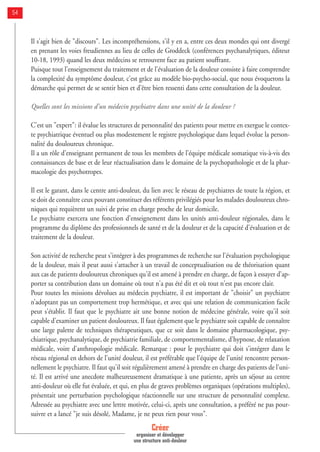 Créer
organiser et développer
une structure anti-douleur
54
Il s'agit bien de "discours". Les incompréhensions, s'il y en a, entre ces deux mondes qui ont divergé
en prenant les voies freudiennes au lieu de celles de Groddeck (conférences psychanalytiques, éditeur
10-18, 1993) quand les deux médecins se retrouvent face au patient souffrant.
Puisque tout l'enseignement du traitement et de l'évaluation de la douleur consiste à faire comprendre
la complexité du symptôme douleur, c’est grâce au modèle bio-psycho-social, que nous évoquerons la
démarche qui permet de se sentir bien et d’être bien ressenti dans cette consultation de la douleur.
Quelles sont les missions d'un médecin psychiatre dans une unité de la douleur ?
C'est un "expert": il évalue les structures de personnalité des patients pour mettre en exergue le contex-
te psychiatrique éventuel ou plus modestement le registre psychologique dans lequel évolue la person-
nalité du douloureux chronique.
Il a un rôle d'enseignant permanent de tous les membres de l'équipe médicale somatique vis-à-vis des
connaissances de base et de leur réactualisation dans le domaine de la psychopathologie et de la phar-
macologie des psychotropes.
Il est le garant, dans le centre anti-douleur, du lien avec le réseau de psychiatres de toute la région, et
se doit de connaître ceux pouvant constituer des référents privilégiés pour les malades douloureux chro-
niques qui requièrent un suivi de prise en charge proche de leur domicile.
Le psychiatre exercera une fonction d'enseignement dans les unités anti-douleur régionales, dans le
programme du diplôme des professionnels de santé et de la douleur et de la capacité d'évaluation et de
traitement de la douleur.
Son activité de recherche peut s'intégrer à des programmes de recherche sur l'évaluation psychologique
de la douleur, mais il peut aussi s'attacher à un travail de conceptualisation ou de théorisation quant
aux cas de patients douloureux chroniques qu'il est amené à prendre en charge, de façon à essayer d'ap-
porter sa contribution dans un domaine où tout n'a pas été dit et où tout n'est pas encore clair.
Pour toutes les missions dévolues au médecin psychiatre, il est important de "choisir" un psychiatre
n’adoptant pas un comportement trop hermétique, et avec qui une relation de communication facile
peut s'établir. Il faut que le psychiatre ait une bonne notion de médecine générale, voire qu'il soit
capable d'examiner un patient douloureux. Il faut également que le psychiatre soit capable de connaître
une large palette de techniques thérapeutiques, que ce soit dans le domaine pharmacologique, psy-
chiatrique, psychanalytique, de psychiatrie familiale, de comportementalisme, d'hypnose, de relaxation
médicale, voire d'anthropologie médicale. Remarque : pour le psychiatre qui doit s'intégrer dans le
réseau régional en dehors de l'unité douleur, il est préférable que l'équipe de l'unité rencontre person-
nellement le psychiatre. Il faut qu'il soit régulièrement amené à prendre en charge des patients de l'uni-
té. Il est arrivé une anecdote malheureusement dramatique à une patiente, après un séjour au centre
anti-douleur où elle fut évaluée, et qui, en plus de graves problèmes organiques (opérations multiples),
présentait une perturbation psychologique réactionnelle sur une structure de personnalité complexe.
Adressée au psychiatre avec une lettre motivée, celui-ci, après une consultation, a préféré ne pas pour-
suivre et a lancé "je suis désolé, Madame, je ne peux rien pour vous".
 