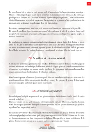 Créer
organiser et développer
une structure anti-douleur
55
En toute bonne foi, ce médecin avait surtout analysé la complexité de la problématique somatique ;
Quant à l'élément psychique, aucun travail important n'était apparemment nécessaire. La pathologie
psychique était couverte par l'excellent traitement thymo-analeptique prescrit à l'unité de la douleur.
Ainsi s'effondrait tout le travail de préparation d'acceptation par la patiente, d'une psychothérapie afin
de mieux gérer les douleurs neurologiques dont elle était atteinte.
Pour éviter ces désagréments, une lettre, voir un contact téléphonique, est souvent indispensable.
De même, le psychiatre doit s'astreindre au retour d'information sur le suivi de la prise en charge qu'il
accepte. Cette liaison doit se faire dans un langage compréhensible qui chaque fois, apporte un plus au
médecin somaticien.
En conclusion, un médecin psychiatre qui a choisi une équipe de prise en charge de la douleur et qui est
choisi par elle, est un élément de qualité du travail de cette équipe. Le fait qu'il soit également différent
des autres praticiens dans ses critères de jugement permet de relativiser le quotidien difficile que vivent
les médecins au contact des patients douloureux chroniques où la mise en échec est lourde à porter.
7.8. Le médecin de relaxation médicale
C'est souvent un médecin généraliste qui a bénéficié de formation dans le domaine psychologique et
qui s'est orienté vers une technique, la relaxation médicale. Il peut gérer des consultations spécialisées
d'évaluation psychologique ou surtout prendre en charge des groupes de patients douloureux chro-
niques dans des séances hebdomadaires de relaxation médicale.
Ces séances de groupe offrent une dynamique particulière entre douloureux chroniques présentant des
problèmes médicaux différents qui parfois les aident à trouver des systèmes de gestion de leur handi-
cap douloureux plus facilement qu'en séance individuelle.
7.9. Les médecins acupuncteurs
Les techniques d'analgésie acupuncturale ont généralement un double intérêt dans les unités de traite-
ment de la douleur.
Elles sont fondées sur une grille clinique d'interrogatoire et d'examens, différente de la grille classique.
Cette distance peut permettre d'analyser un même problème avec un système de mesure qui porte un
regard neuf sur un problème ancien.
Le deuxième apport relève du domaine de la réflexothérapie dont on sait, avec les dernières découvertes
de la neurophysiologie de la douleur, qu'il n'est pas exempt de moyens d'action. En tout état de cause,
ces thérapeutiques ont une forte composante symbolique. Elles participent à une modification de la
plainte douloureuse en synergie avec les autres techniques proposées par l'équipe.
 