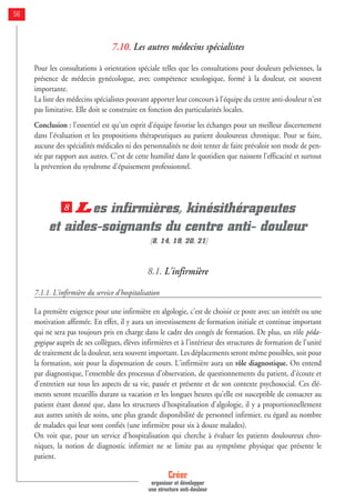 Créer
organiser et développer
une structure anti-douleur
56
7.10. Les autres médecins spécialistes
Pour les consultations à orientation spéciale telles que les consultations pour douleurs pelviennes, la
présence de médecin gynécologue, avec compétence sexologique, formé à la douleur, est souvent
importante.
La liste des médecins spécialistes pouvant apporter leur concours à l'équipe du centre anti-douleur n'est
pas limitative. Elle doit se construire en fonction des particularités locales.
Conclusion : l'essentiel est qu'un esprit d'équipe favorise les échanges pour un meilleur discernement
dans l'évaluation et les propositions thérapeutiques au patient douloureux chronique. Pour se faire,
aucune des spécialités médicales ni des personnalités ne doit tenter de faire prévaloir son mode de pen-
sée par rapport aux autres. C'est de cette humilité dans le quotidien que naissent l'efficacité et surtout
la prévention du syndrome d'épuisement professionnel.
Les infirmières, kinésithérapeutes
et aides-soignants du centre anti- douleur
[8, 14, 19, 20, 21]
8.1. L'infirmière
7.1.1. L'infirmière du service d'hospitalisation
La première exigence pour une infirmière en algologie, c'est de choisir ce poste avec un intérêt ou une
motivation affirmée. En effet, il y aura un investissement de formation initiale et continue important
qui ne sera pas toujours pris en charge dans le cadre des congés de formation. De plus, un rôle péda-
gogique auprès de ses collègues, élèves infirmières et à l'intérieur des structures de formation de l'unité
de traitement de la douleur, sera souvent important. Les déplacements seront même possibles, soit pour
la formation, soit pour la dispensation de cours. L'infirmière aura un rôle diagnostique. On entend
par diagnostique, l'ensemble des processus d'observation, de questionnements du patient, d'écoute et
d'entretien sur tous les aspects de sa vie, passée et présente et de son contexte psychosocial. Ces élé-
ments seront recueillis durant sa vacation et les longues heures qu'elle est susceptible de consacrer au
patient étant donné que, dans les structures d'hospitalisation d'algologie, il y a proportionnellement
aux autres unités de soins, une plus grande disponibilité de personnel infirmier, eu égard au nombre
de malades qui leur sont confiés (une infirmière pour six à douze malades).
On voit que, pour un service d'hospitalisation qui cherche à évaluer les patients douloureux chro-
niques, la notion de diagnostic infirmier ne se limite pas au symptôme physique que présente le
patient.
8
 