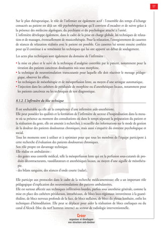 Créer
organiser et développer
une structure anti-douleur
57
Sur le plan thérapeutique, le rôle de l'infirmier est également actif : l'ensemble des temps d'échange
consacrés au patient est déjà un rôle psychothérapeutique qu'il convient d'encadrer et de suivre grâce à
la présence des médecins algologues, du psychiatre et du psychologue attaché à l'unité.
L'infirmière développe également, dans le cadre de la prise en charge globale, les techniques de relaxa-
tion et de massages, éventuellement de musicothérapie. Pour la relaxation, l'enregistrement de cassettes
de séances de relaxation réalisées avec le patient est possible. Ces cassettes lui seront ensuite confiées
pour qu'il continue à se remémorer les techniques qui lui ont apporté un début de soulagement.
Les actes plus techniques sont également du domaine de l'infirmière :
• la mise en place et le suivi de la technique d'analgésie contrôlée par le patient, notamment pour la
titration des patients cancéreux douloureux mis sous morphine,
• la technique de neurostimulation transcutanée pour laquelle elle doit réactiver le message pédago-
gique, observer les effets,
• les techniques de mésothérapie et de mésoperfusion lente, au moyen d'une seringue automatique,
• l'injection dans les cathéters de péridurale de morphine ou d'anesthésiques locaux, notamment pour
les patients cancéreux ou les techniques de test diagnostique.
8.1.2. L'infirmière du bloc technique
Il est souhaitable qu'elle ait la compétence d'une infirmière aide-anesthésiste.
Elle peut posséder les qualités et la formation de l'infirmière de secteur d'hospitalisation dans la mesu-
re où sa présence au moment des consultations où dans le temps séparant la préparation du patient et
la réalisation du geste, elle est amenée à rechercher, à recueillir des informations sur le mode de gestion
de la douleur des patients douloureux chroniques, mais aussi s'enquérir du contexte psychologique et
social.
Tous les moments sont à utiliser et à optimiser pour que tous les membres de l'équipe participent à
cette recherche d'évaluation des patients douloureux chroniques.
Son rôle propre est davantage technique.
Elle réalise en ambulatoire :
- des gestes sous contrôle médical, telle la mésoperfusion lente qui est la perfusion sous-cutanée de pro-
duits décontracturants, vasodilatateurs et anesthésiques locaux, au moyen d'une aiguille de mésothéra-
pie.
- des bilans sanguins, des séances d'onde courte (radar),
Elle participe aux protocoles dans le cadre de la recherche médicamenteuse; elle a un important rôle
pédagogique d'explication des neurostimulations des patients ambulatoires,
Elle est surtout affectée aux techniques infiltratives lourdes, parfois sous anesthésie générale, comme la
mise en place des cathéters périduraux, intrathécaux, de blocs loco-régionaux intraveineux à la guané-
thidine, de blocs nerveux profonds de la face, de blocs stellaires, de blocs du plexus lombaire, enfin les
techniques d'hémodilution. Elle peut se déplacer pour aider la réalisation de blocs coeliaques ou du
canal d'Alcock (bloc du nerf honteux interne) au secteur de radiologie interventionnelle.
 