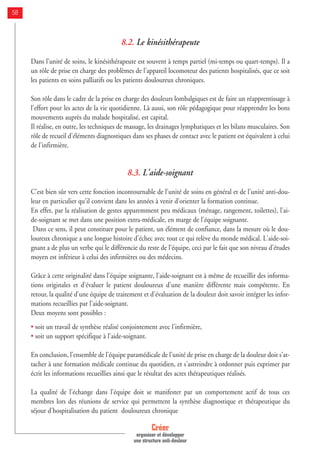 8.2. Le kinésithérapeute
Dans l'unité de soins, le kinésithérapeute est souvent à temps partiel (mi-temps ou quart-temps). Il a
un rôle de prise en charge des problèmes de l'appareil locomoteur des patients hospitalisés, que ce soit
les patients en soins palliatifs ou les patients douloureux chroniques.
Son rôle dans le cadre de la prise en charge des douleurs lombalgiques est de faire un réapprentissage à
l'effort pour les actes de la vie quotidienne. Là aussi, son rôle pédagogique pour réapprendre les bons
mouvements auprès du malade hospitalisé, est capital.
Il réalise, en outre, les techniques de massage, les drainages lymphatiques et les bilans musculaires. Son
rôle de recueil d'éléments diagnostiques dans ses phases de contact avec le patient est équivalent à celui
de l'infirmière.
8.3. L'aide-soignant
C'est bien sûr vers cette fonction incontournable de l'unité de soins en général et de l'unité anti-dou-
leur en particulier qu'il convient dans les années à venir d'orienter la formation continue.
En effet, par la réalisation de gestes apparemment peu médicaux (ménage, rangement, toilettes), l'ai-
de-soignant se met dans une position extra-médicale, en marge de l'équipe soignante.
Dans ce sens, il peut constituer pour le patient, un élément de confiance, dans la mesure où le dou-
loureux chronique a une longue histoire d'échec avec tout ce qui relève du monde médical. L'aide-soi-
gnant a de plus un verbe qui le différencie du reste de l'équipe, ceci par le fait que son niveau d'études
moyen est inférieur à celui des infirmières ou des médecins.
Grâce à cette originalité dans l'équipe soignante, l'aide-soignant est à même de recueillir des informa-
tions originales et d'évaluer le patient douloureux d'une manière différente mais compétente. En
retour, la qualité d'une équipe de traitement et d'évaluation de la douleur doit savoir intégrer les infor-
mations recueillies par l'aide-soignant.
Deux moyens sont possibles :
• soit un travail de synthèse réalisé conjointement avec l'infirmière,
• soit un support spécifique à l'aide-soignant.
En conclusion, l'ensemble de l'équipe paramédicale de l'unité de prise en charge de la douleur doit s'at-
tacher à une formation médicale continue du quotidien, et s'astreindre à ordonner puis exprimer par
écrit les informations recueillies ainsi que le résultat des actes thérapeutiques réalisés.
La qualité de l'échange dans l'équipe doit se manifester par un comportement actif de tous ces
membres lors des réunions de service qui permettent la synthèse diagnostique et thérapeutique du
séjour d'hospitalisation du patient douloureux chronique
Créer
organiser et développer
une structure anti-douleur
58
 