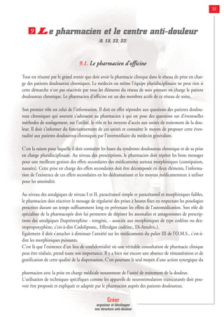 Créer
organiser et développer
une structure anti-douleur
59
Le pharmacien et le centre anti-douleur
[8, 15, 22, 23]
9.1. Le pharmacien d’officine
Tout est résumé par le grand avenir que doit avoir la pharmacie clinique dans le réseau de prise en char-
ge des patients douloureux chroniques. Le médecin ou même l'équipe pluridisciplinaire ne peut rien si
cette démarche n'est pas réactivée par tous les éléments du réseau de soin prenant en charge le patient
douloureux chronique. Le pharmacien d'officine est un des membres actifs de ce réseau de soins.
Son premier rôle est celui de l'information. Il doit en effet répondre aux questions des patients doulou-
reux chroniques qui souvent s'adressent au pharmacien à qui on pose des questions sur d'éventuelles
méthodes de soulagement, sur l'utilité, le rôle et les moyens d'accès aux unités de traitement de la dou-
leur. Il doit s'informer du fonctionnement de ces unités et connaître le moyen de proposer cette éven-
tualité aux patients douloureux chroniques par l'intermédiaire du médecin généraliste.
C'est la raison pour laquelle il doit connaître les bases du syndrome douloureux chronique et de sa prise
en charge pluridisciplinaire. Au niveau des prescriptions, le pharmacien doit répéter les bons messages
pour une meilleure gestion des effets secondaires des médicaments surtout morphiniques (constipation,
nausées). Cette prise en charge des effets secondaires doit être décomposée en deux éléments, l'informa-
tion de l'existence de ces effets secondaires en les dédramatisant et les moyens médicamenteux à utiliser
pour les amoindrir.
Au niveau des antalgiques de niveau I et II, paracétamol simple et paracétamol et morphiniques faibles,
le pharmacien doit réactiver le message de régularité des prises à heures fixes en respectant les posologies
prescrites durant un temps suffisamment long en prévenant les effets de l’automédication. Son rôle de
spécialiste de la pharmacopée doit lui permettre de dépister les anomalies et antagonismes de prescrip-
tions des antalgiques (buprénorphine - temgésic‚ - associée aux morphiniques de type codéine ou dex-
tropropoxyphène, c'est-à-dire Codoliprane‚, Efferalgan codéine‚, Di-Antalvic‚).
Egalement il doit s'attacher à diminuer l'anxiété sur les médicaments du palier III de l'O.M.S., c'est-à-
dire les morphiniques puissants.
C'est là que l'existence d'un lieu de confidentialité où une véritable consultation de pharmacie clinique
peut être réalisée, prend toute son importance. Il y a bien sur encore une absence de rémunération et de
gratification de cette qualité de la dispensation. C'est pourtant le seul moyen d'une action synergique du
pharmacien avec la prise en charge médicale notamment de l'unité de traitement de la douleur.
L'utilisation de techniques spécifiques comme les appareils de neurostimulation transcutanée doit pou-
voir être proposée et expliquée et adaptée par le pharmacien auprès des patients douloureux.
9
 