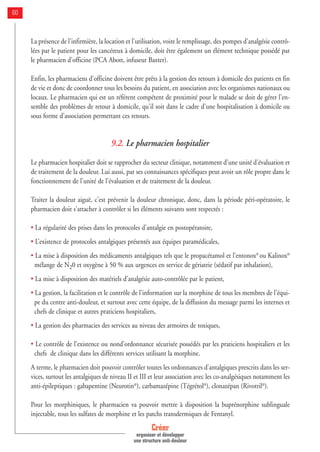 Créer
organiser et développer
une structure anti-douleur
60
La présence de l'infirmière, la location et l'utilisation, voire le remplissage, des pompes d'analgésie contrô-
lées par le patient pour les cancéreux à domicile, doit être également un élément technique possédé par
le pharmacien d'officine (PCA Abott, infuseur Baxter).
Enfin, les pharmaciens d'officine doivent être prêts à la gestion des retours à domicile des patients en fin
de vie et donc de coordonner tous les besoins du patient, en association avec les organismes nationaux ou
locaux. Le pharmacien qui est un référent compétent de proximité pour le malade se doit de gérer l'en-
semble des problèmes de retour à domicile, qu'il soit dans le cadre d'une hospitalisation à domicile ou
sous forme d'association permettant ces retours.
9.2. Le pharmacien hospitalier
Le pharmacien hospitalier doit se rapprocher du secteur clinique, notamment d'une unité d'évaluation et
de traitement de la douleur. Lui aussi, par ses connaissances spécifiques peut avoir un rôle propre dans le
fonctionnement de l'unité de l'évaluation et de traitement de la douleur.
Traiter la douleur aiguë, c'est prévenir la douleur chronique, donc, dans la période péri-opératoire, le
pharmacien doit s'attacher à contrôler si les éléments suivants sont respectés :
• La régularité des prises dans les protocoles d'antalgie en postopératoire,
• L’existence de protocoles antalgiques présentés aux équipes paramédicales,
• La mise à disposition des médicaments antalgiques tels que le propacétamol et l'entonox®
ou Kalinox®
mélange de N20 et oxygène à 50 % aux urgences en service de gériatrie (sédatif par inhalation),
• La mise à disposition des matériels d'analgésie auto-contrôlée par le patient,
• La gestion, la facilitation et le contrôle de l'information sur la morphine de tous les membres de l'équi-
pe du centre anti-douleur, et surtout avec cette équipe, de la diffusion du message parmi les internes et
chefs de clinique et autres praticiens hospitaliers,
• La gestion des pharmacies des services au niveau des armoires de toxiques,
• Le contrôle de l'existence ou nond’ordonnance sécurisée possédés par les praticiens hospitaliers et les
chefs de clinique dans les différents services utilisant la morphine.
A terme, le pharmacien doit pouvoir contrôler toutes les ordonnances d'antalgiques prescrits dans les ser-
vices, surtout les antalgiques de niveau II et III et leur association avec les co-analgésiques notamment les
anti-épileptiques : gabapentine (Neurotin®
), carbamazépine (Tégrétol®
), clonazépan (Rivotril®
).
Pour les morphiniques, le pharmacien va pouvoir mettre à disposition la buprénorphine sublinguale
injectable, tous les sulfates de morphine et les patchs transdermiques de Fentanyl.
 