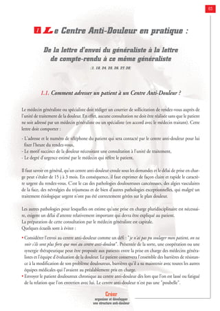 Créer
organiser et développer
une structure anti-douleur
63
Le Centre Anti-Douleur en pratique :
De la lettre d'envoi du généraliste à la lettre
de compte-rendu à ce même généraliste
(1, 18, 24, 25, 26, 27, 28]
1.1. Comment adresser un patient à un Centre Anti-Douleur ?
Le médecin généraliste ou spécialiste doit rédiger un courrier de sollicitation de rendez-vous auprès de
l'unité de traitement de la douleur. En effet, aucune consultation ne doit être réalisée sans que le patient
ne soit adressé par un médecin généraliste ou un spécialiste (en accord avec le médecin traitant). Cette
lettre doit comporter :
- L'adresse et le numéro de téléphone du patient qui sera contacté par le centre anti-douleur pour lui
fixer l'heure du rendez-vous,
- Le motif succinct de la douleur nécessitant une consultation à l'unité de traitement,
- Le degré d'urgence estimé par le médecin qui réfère le patient.
Il faut savoir en général, qu'un centre anti-douleur croule sous les demandes et le délai de prise en char-
ge peut s'étaler de 15 j à 3 mois. En conséquence, il faut exprimer de façon claire et rapide le caractè-
re urgent du rendez-vous. C'est le cas des pathologies douloureuses cancéreuses, des algies vasculaires
de la face, des névralgies du trijumeau et de bien d'autres pathologies exceptionnelles, qui malgré un
traitement étiologique urgent n'ont pas été correctement gérées sur le plan douleur.
Les autres pathologies pour lesquelles on estime qu’une prise en charge pluridisciplinaire est nécessai-
re, exigent un délai d’attente relativement important qui devra être expliqué au patient.
La préparation de cette consultation par le médecin généraliste est capitale.
Quelques écueils sont à éviter :
• Considérer l'envoi au centre anti-douleur comme un défi : "je n'ai pas pu soulager mon patient, on va
voir s'ils sont plus forts que moi au centre anti-douleur". Présentée de la sorte, une coopération ou une
synergie thérapeutique peut être proposée aux patients entre la prise en charge des médecins généra-
listes et l'équipe d'évaluation de la douleur. Le patient conservera l'ensemble des barrières de résistan-
ce à la modification de son problème douloureux, barrières qu'il a su maintenir avec toutes les autres
équipes médicales qui l'avaient au préalablement pris en charge.
• Envoyer le patient douloureux chronique au centre anti-douleur dès lors que l’on est lassé ou fatigué
de la relation que l'on entretien avec lui. Le centre anti-douleur n'est pas une "poubelle".
1
 