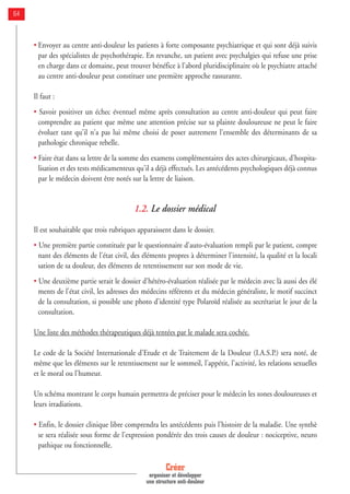 • Envoyer au centre anti-douleur les patients à forte composante psychiatrique et qui sont déjà suivis
par des spécialistes de psychothérapie. En revanche, un patient avec psychalgies qui refuse une prise
en charge dans ce domaine, peut trouver bénéfice à l'abord pluridisciplinaire où le psychiatre attaché
au centre anti-douleur peut constituer une première approche rassurante.
Il faut :
• Savoir positiver un échec éventuel même après consultation au centre anti-douleur qui peut faire
comprendre au patient que même une attention précise sur sa plainte douloureuse ne peut le faire
évoluer tant qu'il n'a pas lui même choisi de poser autrement l'ensemble des déterminants de sa
pathologie chronique rebelle.
• Faire état dans sa lettre de la somme des examens complémentaires des actes chirurgicaux, d'hospita-
lisation et des tests médicamenteux qu'il a déjà effectués. Les antécédents psychologiques déjà connus
par le médecin doivent être notés sur la lettre de liaison.
1.2. Le dossier médical
Il est souhaitable que trois rubriques apparaissent dans le dossier.
• Une première partie constituée par le questionnaire d'auto-évaluation rempli par le patient, compre
nant des éléments de l'état civil, des éléments propres à déterminer l'intensité, la qualité et la locali
sation de sa douleur, des éléments de retentissement sur son mode de vie.
• Une deuxième partie serait le dossier d'hétéro-évaluation réalisée par le médecin avec là aussi des élé
ments de l'état civil, les adresses des médecins référents et du médecin généraliste, le motif succinct
de la consultation, si possible une photo d'identité type Polaroïd réalisée au secrétariat le jour de la
consultation.
Une liste des méthodes thérapeutiques déjà tentées par le malade sera cochée.
Le code de la Société Internationale d'Etude et de Traitement de la Douleur (I.A.S.P.) sera noté, de
même que les éléments sur le retentissement sur le sommeil, l'appétit, l'activité, les relations sexuelles
et le moral ou l'humeur.
Un schéma montrant le corps humain permettra de préciser pour le médecin les zones douloureuses et
leurs irradiations.
• Enfin, le dossier clinique libre comprendra les antécédents puis l'histoire de la maladie. Une synthè
se sera réalisée sous forme de l'expression pondérée des trois causes de douleur : nociceptive, neuro
pathique ou fonctionnelle.
Créer
organiser et développer
une structure anti-douleur
64
 