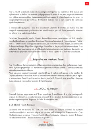 Créer
organiser et développer
une structure anti-douleur
65
Pour le patient, les éléments thérapeutiques comprendront parfois une redéfinition de la plainte, une
explication de la douleur, des éléments pédagogiques sur le mode de vie pour essayer de contourner
cette plainte, des propositions thérapeutiques médicamenteuses, la réflexothérapie ou des prises en
charge complémentaires par technique de relaxation médicale ou si le sujet l'accepte, des techniques
psychothérapeutiques.
Il est souhaitable que juste à l'issue de la consultation, une lettre de synthèse soit réalisée pour être
envoyée le plus rapidement possible (peut être immédiatement grâce à la dictée personnelle) au méde-
cin référent et au médecin généraliste.
Cette lettre doit reprendre tous les éléments d'antécédents connus ou découverts lors de la consulta-
tion pluridisciplinaire, un recueil des données de l'histoire de la douleur, de l'intensité grâce à l'utilisa-
tion de l'échelle visuelle analogique et de sa qualité, des thérapeutiques déjà essayées, des conclusions
de l'examen clinique, l'hypothèse diagnostique de synthèse et les propositions thérapeutiques. Il est
souhaitable d'envisager que ce soit le médecin généraliste qui prescrive sur indication du courrier les
thérapeutiques proposées par le centre anti-douleur au moins à partir de la deuxième consultation.
1.3. Adaptation aux conditions locales
Pour éviter l'échec d'une organisation médico-administrative standardisée, il est souhaitable de s'adap-
ter de façon très pragmatique à la population des patients douloureux confiés à l'unité douleur et aux
habitudes des médecins référents.
Ainsi, un dossier succinct bien rempli est préférable car il n'effraie ni le patient ni les membres de
l'équipe de l'unité de la douleur, plutôt qu'un cahier apparemment exhaustif qui ne sera jamais exploi-
té ou exploitable. Donc il convient, en fonction des impératifs d'état civil et de la synthèse clinique et
thérapeutique de personnaliser le dossier de l'unité douleur.
1.4. Le CAD en pratique
Le malade doit être un partenaire actif de ses symptômes, de son histoire, de sa prise en charge et le
soignant doit être un bon conseiller en santé. Des outils de coordination du réseau permettent de rap-
procher les préoccupations du patient de l’offre de soin et vice versa.
1.4.1. L’Echelle Visuelle Analogique
La douleur peut être mesurée par l’EVA à un temps donné, par exemple, à l’instant où le patient
consulte son médecin et où celui-ci lui pose une question sur le niveau présent de son intensité. Cette
échelle consiste en un trait de 10 cm, non borné. A l’extrémité gauche est inscrit « absence de douleur
» et à l’extrémité droite, « douleur maximale imaginable ».
 