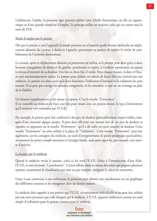 Créer
organiser et développer
une structure anti-douleur
67
L’adolescent, l’adulte, la personne âgée peuvent utiliser cette échelle électronique car elle est ergono-
mique et d’une grande simplicité d’emploi. Le principe utilisé est toujours celui qui est connu sous le
nom de EVA.
Mode d’emploi par le patient
Dès que le patient a saisi l’appareil, la simple pression sur n’importe quelle bouton déclenche un dépla-
cement aléatoire du curseur, à droite et à gauche, permettant au patient de repérer le critère de sym-
bolisation de l’intensité douloureuse.
Le curseur, après ce déplacement aléatoire se positionne au milieu, et le patient peut alors grâce à deux
boutons triangulaires de droite et de gauche, positionner ce repère, à l’endroit représentant au mieux
le niveau d’intensité de sa douleur. Une fois ce choix fait, il valide. Pour chaque mesure, la date et l’heu-
re sont automatiquement saisies. Le patient peut réaliser ces relevés de façon libre ou orientée par son
médecin. Le patient n’a donc accès qu’à deux fonctions, l’indicateur d’intensité et la validation de cette
mesure. Il ne peut pas corriger les mesures enregistrées, ni les consulter, ce qui est un avantage au plan
de la fiabilité.
Un bouton supplémentaire a été ajouté en option. C'est la touche "Evénement".
Il est conseillé au médecin de fixer, une fois pour toutes avec un patient donné, le type d'événements
qu'il souhaite voir mémorisé par l'E.V.E.
Par exemple, le patient peut être confronté à des pics de douleur particulièrement impré-visibles, mar-
qués d'une intensité algique propre. Il peut alors effectuer une mesure lors de ces pics de douleur et
signaler, en appuyant sur la touche "Evénement", qu'il a dû subir cet excès inopiné de douleur. Cette
touche "Evénement" est ainsi utilisée à la place de "Validation". Cette touche "Evénement" peut être
également, sur les consignes du médecin, un outil d'enregistrement de prises antalgiques particulières,
notamment les prises complé-mentaires à l'antalgie basale, mais aussi signa-ler, par exemple, une repri-
se d'activité.
La lecture par le médecin
Quand le médecin revoit le patient, celui--ci lui rend l'E.V.E. Grâce à l'introduction d'une fiche,
l'E.V.E. se met en mode "Consultation". L'écran affiche alors un menu déroulant qui propose plusieurs
options, notamment la visualisation par jour ou par semaine, intégrant le calcul de moyennes.
Grâce à une connexion à son ordinateur, le praticien peut obtenir une visualisation sur un graphique
des différentes mesures et les enregistrer dans un dossier patient.
Le médecin doit rappeler à son patient que l'E.V.E. est strictement individuelle et ne peut être utilisée
par une autre personne que celle désignée par le médecin. L'E.V.E. apparaît réellement comme un outil
simple d'utilisation pour le patient comme pour le médecin.
 