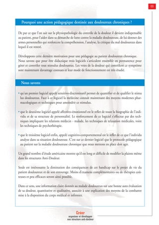 Créer
organiser et développer
une structure anti-douleur
69
Pourquoi une action pédagogique destinée aux douloureux chroniques ?
De par ce que l'on sait sur la physiopathologie du contrôle de la douleur il devient indispensable
au patient, pour l'aider dans sa démarche de lutte contre la maladie douloureuse, de lui donner des
armes personnelles qui renforcent la compréhension, l'analyse, la critique du mal douloureux dans
lequel il est rentré.
Développons cette dernière motivation pour une pédagogie au patient douloureux chronique.
Nous savons que pour être didactique trois logiciels s'articulent ensemble en permanence pour
gérer et contrôler tout stimulus douloureux. Les voies de la douleur qui contrôlent ce symptôme
sont maintenant davantage connues et leur mode de fonctionnement est très étudié.
Nous savons
• qu'un premier logiciel appelé sensitivo-discriminatif permet de quantifier et de qualifier le stimu
lus douloureux. Face à ce logiciel la médecine connaît maintenant des moyens modernes phar-
macologiques et techniques pour amoindrir ce stimulus.
• que le deuxième logiciel appelé affectivo-émotionnel est le reflet de toute la biographie de l'indi-
vidu et de sa structure de personnalité. Le renforcement de ce logiciel s'effectue par des tech-
niques impliquant les relations médecin - malade, les techniques de relaxation médicales, voire
les techniques de psychothérapie.
• que le troisième logiciel enfin, appelé cognitivo-comportemental est le reflet de ce que l'individu
analyse dans sa situation douloureuse. C'est sur ce dernier logiciel que le protocole pédagogique
au patient sur la maladie douloureuse chronique que nous mettons en place doit agir.
Un grand nombre d'étude américaine montre qu’il est long et difficile de modifier la plainte même
dans les structures Anti-Douleur.
Seule est intéressante la diminution des conséquences de cet handicap sur le projet de vie du
patient douloureux et de son entourage. Moins d’examens complémentaires ou de thérapies coû-
teuses et peu efficaces seront ainsi possible.
Dans ce sens, une information claire donnée au malade douloureux sur une bonne auto évaluation
de sa douleur, quantitative et qualitative, associée à une explication des moyens de la combattre
mise à la disposition du corps médical et infirmier.
 