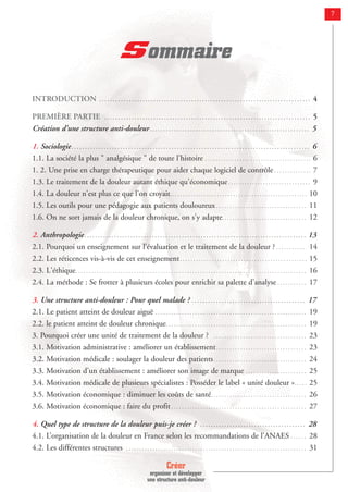 Créer
organiser et développer
une structure anti-douleur
7
Sommaire
INTRODUCTION . . . . . . . . . . . . . . . . . . . . . . . . . . . . . . . . . . . . . . . . . . . . . . . . . . . . . . . . . . . . . . . . . . . . . . . . . . . . . . 4
PREMIÈRE PARTIE . . . . . . . . . . . . . . . . . . . . . . . . . . . . . . . . . . . . . . . . . . . . . . . . . . . . . . . . . . . . . . . . . . . . . . . . . . . . 5
Création d’une structure anti-douleur. . . . . . . . . . . . . . . . . . . . . . . . . . . . . . . . . . . . . . . . . . . . . . . . . . . . . . . . . . . 5
1. Sociologie. . . . . . . . . . . . . . . . . . . . . . . . . . . . . . . . . . . . . . . . . . . . . . . . . . . . . . . . . . . . . . . . . . . . . . . . . . . . . . . . . . . . . . . . 6
1.1. La société la plus " analgésique " de toute l'histoire . . . . . . . . . . . . . . . . . . . . . . . . . . . . . . . . . . . . . . . . 6
1. 2. Une prise en charge thérapeutique pour aider chaque logiciel de contrôle . . . . . . . . . . . . . . 7
1.3. Le traitement de la douleur autant éthique qu'économique . . . . . . . . . . . . . . . . . . . . . . . . . . . . . . . 9
1.4. La douleur n'est plus ce que l'on croyait. . . . . . . . . . . . . . . . . . . . . . . . . . . . . . . . . . . . . . . . . . . . . . . . . . . . 10
1.5. Les outils pour une pédagogie aux patients douloureux . . . . . . . . . . . . . . . . . . . . . . . . . . . . . . . . . . 11
1.6. On ne sort jamais de la douleur chronique, on s'y adapte. . . . . . . . . . . . . . . . . . . . . . . . . . . . . . . . 12
2. Anthropologie. . . . . . . . . . . . . . . . . . . . . . . . . . . . . . . . . . . . . . . . . . . . . . . . . . . . . . . . . . . . . . . . . . . . . . . . . . . . . . . . . . 13
2.1. Pourquoi un enseignement sur l’évaluation et le traitement de la douleur ? . . . . . . . . . . . 14
2.2. Les réticences vis-à-vis de cet enseignement. . . . . . . . . . . . . . . . . . . . . . . . . . . . . . . . . . . . . . . . . . . . . . . . 15
2.3. L'éthique. . . . . . . . . . . . . . . . . . . . . . . . . . . . . . . . . . . . . . . . . . . . . . . . . . . . . . . . . . . . . . . . . . . . . . . . . . . . . . . . . . . . . . . 16
2.4. La méthode : Se frotter à plusieurs écoles pour enrichir sa palette d'analyse . . . . . . . . . . . 17
3. Une structure anti-douleur : Pour quel malade ? . . . . . . . . . . . . . . . . . . . . . . . . . . . . . . . . . . . . . . . . . . 17
2.1. Le patient atteint de douleur aiguë . . . . . . . . . . . . . . . . . . . . . . . . . . . . . . . . . . . . . . . . . . . . . . . . . . . . . . . . . 19
2.2. le patient atteint de douleur chronique. . . . . . . . . . . . . . . . . . . . . . . . . . . . . . . . . . . . . . . . . . . . . . . . . . . . . 19
3. Pourquoi créer une unité de traitement de la douleur ? . . . . . . . . . . . . . . . . . . . . . . . . . . . . . . . . . . . 23
3.1. Motivation administrative : améliorer un établissement. . . . . . . . . . . . . . . . . . . . . . . . . . . . . . . . . . 23
3.2. Motivation médicale : soulager la douleur des patients. . . . . . . . . . . . . . . . . . . . . . . . . . . . . . . . . . . 24
3.3. Motivation d’un établissement : améliorer son image de marque . . . . . . . . . . . . . . . . . . . . . . . 25
3.4. Motivation médicale de plusieurs spécialistes : Posséder le label « unité douleur ». . . . . 25
3.5. Motivation économique : diminuer les coûts de santé. . . . . . . . . . . . . . . . . . . . . . . . . . . . . . . . . . . . 26
3.6. Motivation économique : faire du profit . . . . . . . . . . . . . . . . . . . . . . . . . . . . . . . . . . . . . . . . . . . . . . . . . . . 27
4. Quel type de structure de la douleur puis-je créer ? . . . . . . . . . . . . . . . . . . . . . . . . . . . . . . . . . . . . . . . 28
4.1. L’organisation de la douleur en France selon les recommandations de l’ANAES . . . . . . 28
4.2. Les différentes structures . . . . . . . . . . . . . . . . . . . . . . . . . . . . . . . . . . . . . . . . . . . . . . . . . . . . . . . . . . . . . . . . . . . . 31
 