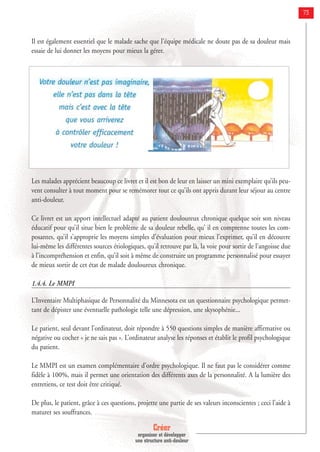 Créer
organiser et développer
une structure anti-douleur
73
Il est également essentiel que le malade sache que l’équipe médicale ne doute pas de sa douleur mais
essaie de lui donner les moyens pour mieux la gérer.
Les malades apprécient beaucoup ce livret et il est bon de leur en laisser un mini exemplaire qu’ils peu-
vent consulter à tout moment pour se remémorer tout ce qu’ils ont appris durant leur séjour au centre
anti-douleur.
Ce livret est un apport intellectuel adapté au patient douloureux chronique quelque soit son niveau
éducatif pour qu’il situe bien le problème de sa douleur rebelle, qu’ il en comprenne toutes les com-
posantes, qu’il s’approprie les moyens simples d’évaluation pour mieux l’exprimer, qu’il en découvre
lui-même les différentes sources étiologiques, qu’il retrouve par là, la voie pour sortir de l’angoisse due
à l’incompréhension et enfin, qu’il soit à même de construire un programme personnalisé pour essayer
de mieux sortir de cet état de malade douloureux chronique.
1.4.4. Le MMPI
L’Inventaire Multiphasique de Personnalité du Minnesota est un questionnaire psychologique permet-
tant de dépister une éventuelle pathologie telle une dépression, une skysophénie...
Le patient, seul devant l’ordinateur, doit répondre à 550 questions simples de manière affirmative ou
négative ou cocher « je ne sais pas ». L’ordinateur analyse les réponses et établit le profil psychologique
du patient.
Le MMPI est un examen complémentaire d’ordre psychologique. Il ne faut pas le considérer comme
fidèle à 100%, mais il permet une orientation des différents axes de la personnalité. A la lumière des
entretiens, ce test doit être critiqué.
De plus, le patient, grâce à ces questions, projette une partie de ses valeurs inconscientes ; ceci l’aide à
maturer ses souffrances.
 