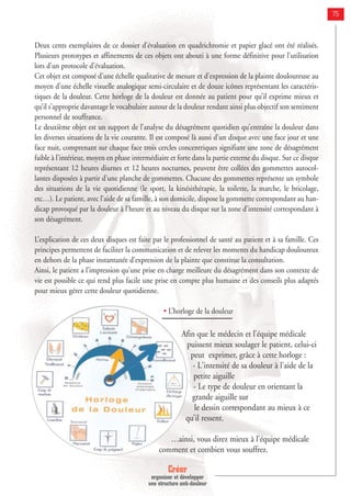 75
Deux cents exemplaires de ce dossier d’évaluation en quadrichromie et papier glacé ont été réalisés.
Plusieurs prototypes et affinements de ces objets ont abouti à une forme définitive pour l’utilisation
lors d’un protocole d’évaluation.
Cet objet est composé d’une échelle qualitative de mesure et d’expression de la plainte douloureuse au
moyen d’une échelle visuelle analogique semi-circulaire et de douze icônes représentant les caractéris-
tiques de la douleur. Cette horloge de la douleur est donnée au patient pour qu’il exprime mieux et
qu’il s’approprie davantage le vocabulaire autour de la douleur rendant ainsi plus objectif son sentiment
personnel de souffrance.
Le deuxième objet est un support de l’analyse du désagrément quotidien qu’entraîne la douleur dans
les diverses situations de la vie courante. Il est composé là aussi d’un disque avec une face jour et une
face nuit, comprenant sur chaque face trois cercles concentriques signifiant une zone de désagrément
faible à l’intérieur, moyen en phase intermédiaire et forte dans la partie externe du disque. Sur ce disque
représentant 12 heures diurnes et 12 heures nocturnes, peuvent être collées des gommettes autocol-
lantes disposées à partir d’une planche de gommettes. Chacune des gommettes représente un symbole
des situations de la vie quotidienne (le sport, la kinésithérapie, la toilette, la marche, le bricolage,
etc…). Le patient, avec l’aide de sa famille, à son domicile, dispose la gommette correspondant au han-
dicap provoqué par la douleur à l’heure et au niveau du disque sur la zone d’intensité correspondant à
son désagrément.
L’explication de ces deux disques est faite par le professionnel de santé au patient et à sa famille. Ces
principes permettent de faciliter la communication et de relever les moments du handicap douloureux
en dehors de la phase instantanée d’expression de la plainte que constitue la consultation.
Ainsi, le patient a l’impression qu’une prise en charge meilleure du désagrément dans son contexte de
vie est possible ce qui rend plus facile une prise en compte plus humaine et des conseils plus adaptés
pour mieux gérer cette douleur quotidienne.
• L’horloge de la douleur
Afin que le médecin et l’équipe médicale
puissent mieux soulager le patient, celui-ci
peut exprimer, grâce à cette horloge :
- L'intensité de sa douleur à l'aide de la
petite aiguille
- Le type de douleur en orientant la
grande aiguille sur
le dessin correspondant au mieux à ce
qu’il ressent.
…ainsi, vous direz mieux à l’équipe médicale
comment et combien vous souffrez.
Créer
organiser et développer
une structure anti-douleur
 