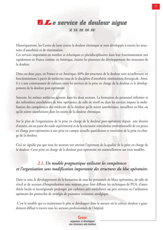 Créer
organiser et développer
une structure anti-douleur
77
Le service de douleur aigue
[8, 25, 26, 29, 30]
Historiquement, les Centre de lutte contre la douleur chronique se sont développés à travers les struc-
tures d’anesthésie et de réanimation.
Ces services importants en nombre et éclectiques et pluridisciplinaires dans leur fonctionnement ont
rapidement en France comme en Amérique, étaient les pionniers du développement des structures de
la douleur.
Dans ces deux pays, en France et en Amérique, 60% des structures de la douleur sont actuellement en
fonctionnement à partir de médecins issus de la discipline d’anesthésie réanimation chirurgicale. Ainsi,
il y a une communauté de cultures entre les services de la prise en charge de la douleur et le dévelop-
pement de la douleur post-opératoire.
Souvent, les mêmes médecins agissent dans les deux secteurs. La formation du personnel infirmier et
des infirmières anesthésistes de bloc opératoire, de salle de réveil ou dans les services impose la mobi-
lisation des compétences des médecins de la douleur qu’ils soient anesthésistes, travaillent en bloc ou
qu’ils soient anesthésistes dans les unités de la douleur chronique.
Sur le plan de l’organisation de la prise en charge de la douleur post-opératoire depuis une dizaine
d’années, on est passé du stade expérimental et de la nécessaire stimulation institutionnelle de ces prises
en charge post-opératoires à une prise en compte actuelle quotidienne et routinière de la prise en char-
ge de la douleur.
Ceci ne signifie pas que tous les secteurs ont atteints l’optimum de la qualité de la prise en charge de
la douleur. Cette prise en charge de la douleur post-opératoire est essentiellement sur trois modèles.
2.1. Un modèle pragmatique utilisant les compétences
et l’organisation sans modification importante des structures du bloc opératoire.
Dans ce sens, le développement de la formation de tous les personnels de blocs opératoires, de salle de
réveil et de secteurs d’hospitalisation sont majeurs pour faire diffuser les techniques de PCA, d’anes-
thésie locale et locorégionale prolongée par cathéters péri médullaires ou péri nerveux ou l’utilisation
optimum des protocoles de stratégie de puissance croissante antalgique.
C’est le modèle qui va maintenant le plus se développer dans la mesure où la culture douleur a gran-
dement diffusé à travers tous les secteurs professionnels de l’hôpital.
2
 