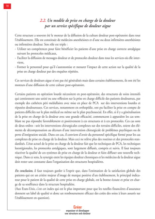 2.2. Un modèle de prise en charge de la douleur
par un service spécifique de douleur aigue
Cette structure a souvent été le moteur de la diffusion de la culture douleur post-opératoire dans tout
l’établissement. Elle est constituée de médecins anesthésistes et d’une ou deux infirmières anesthésistes
ou infirmières douleur. Son rôle est triple :
- Utiliser ses compétences pour faire bénéficier les patients d’une prise en charge correcte antalgique
suivant les protocoles médicaux,
- Faciliter la diffusion de messages douleur et de protocoles douleur dans tous les services où elle inter-
vient,
- Former le personnel pour qu’il s’autonomise et mesurer l’impact de cette action sur la qualité de la
prise en charge douleur par des enquêtes répétées.
Ces services de douleurs aigue n’ont pas été généralisés mais dans certains établissements, ils ont été les
moteurs d’une diffusion de cette culture post-opératoire.
Certains patients en opération lourde nécessitent en post-opératoire, des structures de soins intensifs
qui contiennent une unité ou une réflexion sur la prise en charge difficile des patients douloureux, par
exemple des cathéters péri médullaires avec mise en place de PCA sur des interventions lourdes et
réputées douloureuses. Ces services, notamment en orthopédie, ont pu faciliter la prise en compte de
patients difficiles sur le plan médical ou même sur le plan psychosocial. En effet, si il y a généralisation
de la prise en charge de la douleur avec une grande efficacité, commencent à apparaître les cas sem-
blant ne pas répondre favorablement et positivement à ces structures et à ces protocoles. Ces cas sont
de deux ordres : soit les interventions chirurgicales complexes sur des terrains difficiles, soient des élé-
ments de décompensation au décours d’une intervention chirurgicale de problèmes psychiques ou de
perte d’intégration sociale. Dans ces cas, il convient d’avoir du personnel spécifique formé pour les cas
complexes de prise en charge de la douleur. Mais ceci ne relève plus des routines et des protocoles stan-
dardisés. L’état actuel de la prise en charge de la douleur fait que les techniques de PCA, les techniques
locorégionales, les protocoles antalgiques, sont largement diffusés, compris et suivis. Il faut toujours
réactiver la qualité de ces systèmes de prise en charge de la douleur et faire diffuser une nouvelle tech-
nique. Dans ce sens, la synergie entre les équipes douleur chroniques et les médecins de la douleur aigue
doit rester une constante dans l’organisation des structures hospitalières.
En conclusion, il faut toujours garder à l’esprit que, dans l’estimation de la satisfaction globale des
patients qui est un critère majeur d’image de marque positive d’un établissement, le principal indica-
teur pour le patient de la qualité de cette prise en charge globale, est la bonne écoute et prise en char-
ge de sa souffrance dans la structure hospitalière.
(Aux Etats-Unis, c’est cet index qui est le plus important pour que les tutelles financières d’assurance
donnent un label de qualité et donc un remboursement efficace des coûts des soins à leurs assurés sur
l’établissement en question).
Créer
organiser et développer
une structure anti-douleur
78
 