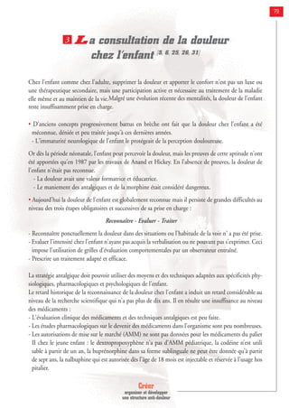 Créer
organiser et développer
une structure anti-douleur
79
La consultation de la douleur
chez l’enfant [5, 6, 25, 26, 31]
Chez l'enfant comme chez l'adulte, supprimer la douleur et apporter le confort n'est pas un luxe ou
une thérapeutique secondaire, mais une participation active et nécessaire au traitement de la maladie
elle même et au maintien de la vie.Malgré une évolution récente des mentalités, la douleur de l'enfant
reste insuffisamment prise en charge.
• D'anciens concepts progressivement battus en brèche ont fait que la douleur chez l'enfant a été
méconnue, déniée et peu traitée jusqu'à ces dernières années.
- L'immaturité neurologique de l'enfant le protégeait de la perception douloureuse.
Or dès la période néonatale, l'enfant peut percevoir la douleur, mais les preuves de cette aptitude n'ont
été apportées qu'en 1987 par les travaux de Anand et Hickey. En l'absence de preuves, la douleur de
l'enfant n'était pas reconnue.
- La douleur avait une valeur formatrice et éducatrice.
- Le maniement des antalgiques et de la morphine était considéré dangereux.
• Aujourd'hui la douleur de l'enfant est globalement reconnue mais il persiste de grandes difficultés au
niveau des trois étapes obligatoires et successives de sa prise en charge :
Reconnaître - Evaluer - Traiter
- Reconnaître ponctuellement la douleur dans des situations ou l'habitude de la voir n' a pas été prise.
- Evaluer l'intensité chez l'enfant n'ayant pas acquis la verbalisation ou ne pouvant pas s'exprimer. Ceci
impose l'utilisation de grilles d'évaluation comportementales par un observateur entraîné.
- Prescrire un traitement adapté et efficace.
La stratégie antalgique doit pouvoir utiliser des moyens et des techniques adaptées aux spécificités phy-
siologiques, pharmacologiques et psychologiques de l'enfant.
Le retard historique de la reconnaissance de la douleur chez l'enfant a induit un retard considérable au
niveau de la recherche scientifique qui n'a pas plus de dix ans. Il en résulte une insuffisance au niveau
des médicaments :
- L'évaluation clinique des médicaments et des techniques antalgiques est peu faite.
- Les études pharmacologiques sur le devenir des médicaments dans l'organisme sont peu nombreuses.
- Les autorisations de mise sur le marché (AMM) ne sont pas données pour les médicaments du palier
II chez le jeune enfant : le dextropropoxyphène n'a pas d'AMM pédiatrique, la codéine n’est utili
sable à partir de un an, la buprénorphine dans sa forme sublinguale ne peut être donnée qu'à partir
de sept ans, la nalbuphine qui est autorisée dès l'âge de 18 mois est injectable et réservée à l'usage hos
pitalier.
3
 