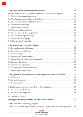 8
5. Que peut contenir une structure anti-douleur ? . . . . . . . . . . . . . . . . . . . . . . . . . . . . . . . . . . . . . . . . . . . . . 43
Exemple du Centre Anti-Douleur de Montpellier et de son réseau régional . . . . . . . . . . . . . . . . 43
5.1. Une unité de consultation externe. . . . . . . . . . . . . . . . . . . . . . . . . . . . . . . . . . . . . . . . . . . . . . . . . . . . . . . . . . . 43
5.2. Un réseau de correspondants et de référents. . . . . . . . . . . . . . . . . . . . . . . . . . . . . . . . . . . . . . . . . . . . . . . . 44
5.3. La consultation interne à l'établissement. . . . . . . . . . . . . . . . . . . . . . . . . . . . . . . . . . . . . . . . . . . . . . . . . . . . 45
5.4. Un secrétariat spécifique . . . . . . . . . . . . . . . . . . . . . . . . . . . . . . . . . . . . . . . . . . . . . . . . . . . . . . . . . . . . . . . . . . . . . . 45
5.5. Les médecins vacataires . . . . . . . . . . . . . . . . . . . . . . . . . . . . . . . . . . . . . . . . . . . . . . . . . . . . . . . . . . . . . . . . . . . . . . . 48
5.6. Un secteur d'hospitalisation . . . . . . . . . . . . . . . . . . . . . . . . . . . . . . . . . . . . . . . . . . . . . . . . . . . . . . . . . . . . . . . . . . 49
5.7. Une unité mobile de soins palliatifs . . . . . . . . . . . . . . . . . . . . . . . . . . . . . . . . . . . . . . . . . . . . . . . . . . . . . . . . . 49
5.8. Une unité technique spécifique . . . . . . . . . . . . . . . . . . . . . . . . . . . . . . . . . . . . . . . . . . . . . . . . . . . . . . . . . . . . . . 49
5.9. Une activité de pédagogie. . . . . . . . . . . . . . . . . . . . . . . . . . . . . . . . . . . . . . . . . . . . . . . . . . . . . . . . . . . . . . . . . . . . . 50
5.10. Une activité de recherche. . . . . . . . . . . . . . . . . . . . . . . . . . . . . . . . . . . . . . . . . . . . . . . . . . . . . . . . . . . . . . . . . . . . 50
6. Les médecins du Centre Anti-Douleur. . . . . . . . . . . . . . . . . . . . . . . . . . . . . . . . . . . . . . . . . . . . . . . . . . . . . . . . . 51
6.1. Le coordonnateur de l'équipe . . . . . . . . . . . . . . . . . . . . . . . . . . . . . . . . . . . . . . . . . . . . . . . . . . . . . . . . . . . . . . . . 52
6.2. Les médecins anesthésistes. . . . . . . . . . . . . . . . . . . . . . . . . . . . . . . . . . . . . . . . . . . . . . . . . . . . . . . . . . . . . . . . . . . . 54
6.3. Les neurologues. . . . . . . . . . . . . . . . . . . . . . . . . . . . . . . . . . . . . . . . . . . . . . . . . . . . . . . . . . . . . . . . . . . . . . . . . . . . . . . . 55
6.4. Les médecins rhumatologues . . . . . . . . . . . . . . . . . . . . . . . . . . . . . . . . . . . . . . . . . . . . . . . . . . . . . . . . . . . . . . . . . 55
6.5. Les médecins de rééducation fonctionnelle . . . . . . . . . . . . . . . . . . . . . . . . . . . . . . . . . . . . . . . . . . . . . . . . . 56
6.6. Les neurochirurgiens . . . . . . . . . . . . . . . . . . . . . . . . . . . . . . . . . . . . . . . . . . . . . . . . . . . . . . . . . . . . . . . . . . . . . . . . . . 56
6.7. Les médecins psychiatres. . . . . . . . . . . . . . . . . . . . . . . . . . . . . . . . . . . . . . . . . . . . . . . . . . . . . . . . . . . . . . . . . . . . . . 56
6.8. Le médecin de relaxation médicale . . . . . . . . . . . . . . . . . . . . . . . . . . . . . . . . . . . . . . . . . . . . . . . . . . . . . . . . . . 58
6.9. Les médecins acupuncteurs. . . . . . . . . . . . . . . . . . . . . . . . . . . . . . . . . . . . . . . . . . . . . . . . . . . . . . . . . . . . . . . . . . . 59
7. Les infirmières, kinésithérapeutes et aides-soignants du centre anti- douleur . . . . . . . . . . . . . 60
7.1. L'infirmière. . . . . . . . . . . . . . . . . . . . . . . . . . . . . . . . . . . . . . . . . . . . . . . . . . . . . . . . . . . . . . . . . . . . . . . . . . . . . . . . . . . . . 60
7.2. Le kinésithérapeute. . . . . . . . . . . . . . . . . . . . . . . . . . . . . . . . . . . . . . . . . . . . . . . . . . . . . . . . . . . . . . . . . . . . . . . . . . . . 62
7.3. L'aide-soignant. . . . . . . . . . . . . . . . . . . . . . . . . . . . . . . . . . . . . . . . . . . . . . . . . . . . . . . . . . . . . . . . . . . . . . . . . . . . . . . . . 62
8. Le pharmacien et le centre anti-douleur [8, 15, 22, 23] . . . . . . . . . . . . . . . . . . . . . . . . . . . . . . . . . . . . 63
8.1. Le pharmacien d’officine. . . . . . . . . . . . . . . . . . . . . . . . . . . . . . . . . . . . . . . . . . . . . . . . . . . . . . . . . . . . . . . . . . . . . . 63
8.2. Le pharmacien hospitalier . . . . . . . . . . . . . . . . . . . . . . . . . . . . . . . . . . . . . . . . . . . . . . . . . . . . . . . . . . . . . . . . . . . . 64
DEUXIÈME PARTIE :
Développement et organisation d’une structure anti-douleur . . . . . . . . . . . . . . . . . . . . . . . . . . . . . . . . 67
1. Le Centre Anti-Douleur en pratique :
De la lettre d'envoi du généraliste à la lettre de compte-rendu à ce même généraliste . . 68
Créer
organiser et développer
une structure anti-douleur
 