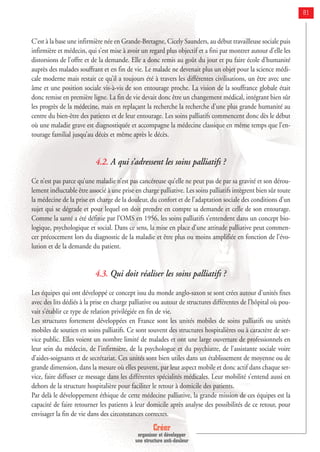 Créer
organiser et développer
une structure anti-douleur
81
C’est à la base une infirmière née en Grande-Bretagne, Cicely Saunders, au début travailleuse sociale puis
infirmière et médecin, qui s’est mise à avoir un regard plus objectif et a fini par montrer autour d’elle les
distorsions de l’offre et de la demande. Elle a donc remis au goût du jour et pu faire école d’humanité
auprès des malades souffrant et en fin de vie. Le malade ne devenait plus un objet pour la science médi-
cale moderne mais restait ce qu’il a toujours été à travers les différentes civilisations, un être avec une
âme et une position sociale vis-à-vis de son entourage proche. La vision de la souffrance globale était
donc remise en première ligne. La fin de vie devait donc être un changement médical, intégrant bien sûr
les progrès de la médecine, mais en replaçant la recherche la recherche d’une plus grande humanité au
centre du bien-être des patients et de leur entourage. Les soins palliatifs commencent donc dès le début
où une maladie grave est diagnostiquée et accompagne la médecine classique en même temps que l’en-
tourage familial jusqu’au décès et même après le décès.
4.2. A qui s’adressent les soins palliatifs ?
Ce n’est pas parce qu’une maladie n’est pas cancéreuse qu’elle ne peut pas de par sa gravité et son dérou-
lement inéluctable être associé à une prise en charge palliative. Les soins palliatifs intègrent bien sûr toute
la médecine de la prise en charge de la douleur, du confort et de l’adaptation sociale des conditions d’un
sujet qui se dégrade et pour lequel on doit prendre en compte sa demande et celle de son entourage.
Comme la santé a été définie par l’OMS en 1956, les soins palliatifs s’entendent dans un concept bio-
logique, psychologique et social. Dans ce sens, la mise en place d’une attitude palliative peut commen-
cer précocement lors du diagnostic de la maladie et être plus ou moins amplifiée en fonction de l’évo-
lution et de la demande du patient.
4.3. Qui doit réaliser les soins palliatifs ?
Les équipes qui ont développé ce concept issu du monde anglo-saxon se sont crées autour d’unités fixes
avec des lits dédiés à la prise en charge palliative ou autour de structures différentes de l’hôpital où pou-
vait s’établir ce type de relation privilégiée en fin de vie.
Les structures fortement développées en France sont les unités mobiles de soins palliatifs ou unités
mobiles de soutien en soins palliatifs. Ce sont souvent des structures hospitalières ou à caractère de ser-
vice public. Elles voient un nombre limité de malades et ont une large ouverture de professionnels en
leur sein du médecin, de l’infirmière, de la psychologue et du psychiatre, de l’assistante sociale voire
d’aides-soignants et de secrétariat. Ces unités sont bien utiles dans un établissement de moyenne ou de
grande dimension, dans la mesure où elles peuvent, par leur aspect mobile et donc actif dans chaque ser-
vice, faire diffuser ce message dans les différentes spécialités médicales. Leur mobilité s’entend aussi en
dehors de la structure hospitalière pour faciliter le retour à domicile des patients.
Par delà le développement éthique de cette médecine palliative, la grande mission de ces équipes est la
capacité de faire retourner les patients à leur domicile après analyse des possibilités de ce retour, pour
envisager la fin de vie dans des circonstances correctes.
 