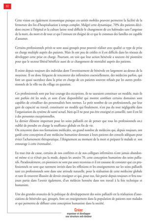 Cette vision est également économique puisque ces unités mobiles peuvent permettre la facilité de la
fermeture des lits d’hospitalisation à temps complet. Malgré cette dynamique, 70% des patients décè-
dent encore à l’hôpital et la culture latine rend difficile le changement de ces habitudes tant l’angoisse
de la mort, du mort et de tout ce qui l’entoure est éloigné de ce que le commun des familles est capable
d’assumer.
Certains professionnels privés se sont aussi groupés pour pouvoir réaliser avec qualité ce type de prise
en charge multiple auprès des patients. Mais ils ont peu de crédits et il est difficile dans les réseaux de
développer cette prise en charge. Pourtant, on voit que leur action bénévole a souvent été pionnière
pour que le secteur libéral bénéficie aussi de ce changement de mentalité auprès des patients.
Il existe depuis toujours des individus dont l’investissement de bénévole est largement au-dessus de la
moyenne. Il est donc fréquent de rencontrer des infirmières essentiellement, des médecins parfois, qui
font un quasi sacerdoce dans la prise en charge de ces patients souvent refusés par les autres profes-
sionnels de la ville ou du village en question.
Ces professionnels sont par leur courage des exceptions, ils ne sauraient constituer un modèle, mais ils
ont parfois été les seuls, et sont d’une disponibilité qui montre combien certains domaines sont
capables de cristalliser des personnalités hors normes. Le petit nombre de ces professionnels, par leur
gain de capacité au travail, constituent un modèle qui finalement, n’est pas du tout négligeable dans
l’organisation du système de santé actuel, bien qu’il ne peut pas être enseigné et conseillé, tant il est lié
à des personnes exceptionnelles.
Le dernier élément important pour les soins palliatifs est de penser que tous les professionnels on,t
oublié de prendre en charge la souffrance globale en fin de vie.
On rencontre dans nos formations médicales, un grand nombre de médecins qui, depuis toujours, ont
gardé cette conception d’une médecine humaniste donnant à leurs patients des conseils adéquats pour
éviter l’acharnement thérapeutique, l’éloignement au moment de la mort et préparer le malade et son
entourage à cette éventualité.
En tout état de cause, certains de nos confrères et de nos collègues infirmières n’ont jamais abandon-
né même si ce n’était pas la mode, depuis les années 70, cette conception humaniste des soins pallia-
tifs. Paradoxalement, ces pionniers ne sont pas assez reconnus et il est causasse de constater que ces pro-
fessionnels ne sont que rarement invités dans les réflexions et les enseignements sur les soins palliatifs
tant ces professionnels sont dans une attitude naturelle, pour la réalisation de cette médecine globale
et tant ils trouvent illusoire de devoir enseigner ce qui, pour eux, fait partie depuis toujours et fera tou-
jours partie dans l’avenir également, d’un médecin honnête dans son travail à la fois technique et
humaniste.
Une des grandes avancées de la politique de développement des soins palliatifs est la réalisation d’asso-
ciations de bénévoles qui, groupés, font un enseignement dans la population de patients non malades
et qui permettra de diffuser cette conception humaniste dans la société.
Créer
organiser et développer
une structure anti-douleur
82
 