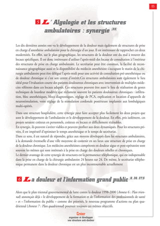 Créer
organiser et développer
une structure anti-douleur
85
L’ Algologie et les structures
ambulatoires : synergie [35]
Les dix dernières années ont vu le développement de la douleur mais également de structures de prise
en charge d’anesthésie ambulatoire pour la chirurgie d’un jour. Il est intéressant de rapprocher ces deux
modernités. En effet, sur le plan géographique, les structures de la douleur ont du mal à trouver des
locaux spécifiques. Il est donc intéressant d’utiliser l’après-midi des locaux de consultation à l’intérieur
des structures de prise en charge ambulatoire. Le secrétariat peut être commun, la facilité de recon-
naissance géographique aussi et la disponibilité du médecin anesthésiste s’occupant le matin de la chi-
rurgie ambulatoire peut être délégué l’après-midi pour une activité de consultation pré-anesthésique ou
de douleur chronique si c’est son centre d’intérêt.Ces structures ambulatoires sont également le lieu
idéal pour l’évaluation courte des patients douloureux chroniques avec intervention de multiples méde-
cins référents dans ces locaux adaptés. Ces structures peuvent être aussi le lieu de réalisation de gestes
techniques de lourdeur modérée que réclament souvent les patients douloureux chroniques : infiltra-
tion, bloc anesthésiques, blocs diagnostiques, réglage de PCA, explication et location d’appareils de
neurostimulation, voire réglage de la stimulation cordonale postérieure implantée aux lombalgiques
multi-opérés.
Dans une structure hospitalière, cette synergie peut faire accepter plus facilement les deux projets que
sont le développement de l’ambulatoire et le développement de la douleur. En effet, pris isolément, ces
projets seraient coûteux en personnels, coûteux en locaux et difficilement réalisables.
En synergie, ils peuvent s’avérer viables et peuvent profiter aux deux dynamiques. Pour les structures pri-
vées, il est impératif d’optimiser le temps anesthésique et le temps de secrétariat.
Dans ce sens, il est naturel de répondre, grâce aux moyens développés dans les structures ambulatoires,
à la demande éventuelle d’une ville moyenne de contenir en ses lieux une structure de prise en charge
de la douleur chronique. Les médecins anesthésistes compétents en douleur aigue et post-opératoire sont
souvent les mêmes qui sont intéressés à la prise en charge des douleurs rebelles et chroniques.
Le dernier avantage de cette synergie de structures est la permanence téléphonique, qui est indispensable
dans la prise en charge de la chirurgie ambulatoire 24 heures sur 24. De même, le secrétariat télépho-
nique permanent dans la douleur chronique est un plus incontournable actuellement
La douleur et l’information grand public [8, 36, 37]5
Alors que le plan triennal gouvernemental de lutte contre la douleur 1998-2000 (Annexe 6 : Plan trien-
nal) annonçait déjà « le développement de la formation et de l’information des professionnels de santé
» et « l’information du public » comme des priorités, le nouveau programme d’actions ou plan qua-
driennal (Annexe 7 : Plan quadriennal) poursuit toujours ces mêmes objectifs.
6
5
 