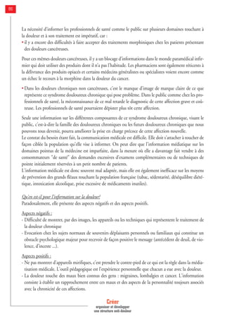 La nécessité d'informer les professionnels de santé comme le public sur plusieurs domaines touchant à
la douleur et à son traitement est impératif, car :
• il y a encore des difficultés à faire accepter des traitements morphiniques chez les patients présentant
des douleurs cancéreuses.
Pour ces mêmes douleurs cancéreuses, il y a un blocage d’informations dans le monde paramédical infir-
mier qui doit utiliser des produits dont il n’a pas l’habitude. Les pharmaciens sont également réticents à
la délivrance des produits opiacés et certains médecins généralistes ou spécialistes voient encore comme
un échec le recours à la morphine dans la douleur du cancer.
• Dans les douleurs chroniques non cancéreuses, c'est le manque d'image de marque claire de ce que
représente ce syndrome douloureux chronique qui pose problème. Dans le public comme chez les pro-
fessionnels de santé, la méconnaissance de ce mal retarde le diagnostic de cette affection grave et coû-
teuse. Les professionnels de santé pourraient dépister plus tôt cette affection.
Seule une information sur les différentes composantes de ce syndrome douloureux chronique, visant le
public, c'est-à-dire la famille des douloureux chroniques ou les futurs douloureux chroniques que nous
pouvons tous devenir, pourra améliorer la prise en charge précoce de cette affection nouvelle.
Le constat du besoin étant fait, la communication médicale est difficile. Elle doit s'attacher à toucher de
façon ciblée la population qu'elle vise à informer. On peut dire que l'information médiatique sur les
domaines pointus de la médecine est imparfaite, dans la mesure où elle a davantage fait vendre à des
consommateurs "de santé" des demandes excessives d'examens complémentaires ou de techniques de
pointe initialement réservées à un petit nombre de patients.
L'information médicale est donc souvent mal adaptée, mais elle est également inefficace sur les moyens
de prévention des grands fléaux touchant la population française (tabac, sédentarité, déséquilibre diété-
tique, intoxication alcoolique, prise excessive de médicaments inutiles).
Qu'en est-il pour l'information sur la douleur?
Paradoxalement, elle présente des aspects négatifs et des aspects positifs.
Aspects négatifs :
- Difficulté de montrer, par des images, les appareils ou les techniques qui représentent le traitement de
la douleur chronique
- Evocation chez les sujets normaux de souvenirs déplaisants personnels ou familiaux qui constitue un
obstacle psychologique majeur pour recevoir de façon positive le message (antécédent de deuil, de vio-
lence, d’inceste ...).
Aspects positifs :
- Ne pas montrer d'appareils mirifiques, c'est prendre le contre-pied de ce qui est la règle dans la média-
tisation médicale. L'outil pédagogique est l'expérience personnelle que chacun a eue avec la douleur.
- La douleur touche des maux bien connus des gens : migraines, lombalgies et cancer. L'information
consiste à établir un rapprochement entre ces maux et des aspects de la personnalité toujours associés
avec la chronicité de ces affections.
Créer
organiser et développer
une structure anti-douleur
86
 