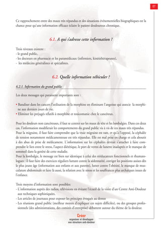 Créer
organiser et développer
une structure anti-douleur
87
Ce rapprochement entre des maux très répandus et des situations événementielles biographiques est la
chance pour qu'une information efficace éclaire le patient douloureux chronique.
6.1. A qui s’adresse cette information ?
Trois niveaux existent :
- le grand public,
- les docteurs en pharmacie et les paramédicaux (infirmiers, kinésithérapeutes),
- les médecins généralistes et spécialistes.
6.2. Quelle information véhiculer ?
6.2.1. Information du grand public
Les deux messages qui paraissent importants sont :
• Banaliser dans les cancers l'utilisation de la morphine en éliminant l'angoisse qui associe la morphi-
ne aux derniers jours de vie.
• Eliminer les préjugés relatifs à morphine et toxicomanie chez le cancéreux.
Pour les douleurs non cancéreuses, il faut se centrer sur les maux de tête et les lombalgies. Dans ces deux
cas, l'information modifierait les comportements du grand public vis à vis de ces maux très répandus.
Pour la migraine, il faut faire comprendre que la vraie migraine est rare, et qu'à l'opposé, la céphalée
de tension notamment médicamenteuse est très répandue. Elle est mal prise en charge et cela aboutit
à des abus de prise de médicament. L'information sur les céphalées devrait s'attacher à faire com-
prendre le lien entre le stress, l'aspect diététique, le port de verres de lunette inadaptés et le manque de
sommeil dans la genèse de cette maladie.
Pour la lombalgie, le message est bien sur identique à celui des rééducateurs fonctionnels et rhumato-
logues : il faut faire des exercices réguliers luttant contre la sédentarité, corriger les positions assises dès
le plus jeune âge (information aux enfants et aux parents), lutter contre l'obésité, le manque de mus-
culature abdominale et faire là aussi, la relation avec le stress et les souffrances plus archaïques issues de
l'enfance.
Trois moyens d’information sont possibles:
- L'information auprès des radios, télévisions en évitant l'écueil de la visite d'un Centre Anti-Douleur
aux techniques sophistiquées.
- Les articles de journaux pour exposer les principes évoqués au dessus
- Les réunions grand public (meilleur moyen d'expliquer ces sujets difficiles), ou des groupes profes-
sionnels (des administrations, des comités d'entreprise) débattent autour du thème de la douleur.
 
