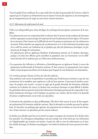 Toute la qualité d'une conférence de ce type réside bien sûr dans la personnalité de l'orateur et dans la
capacité qu'il a d'exposer ces informations tout en restant à l'écoute des angoisses et, des interrogations
qui ne manqueraient pas de surgir au cours d'une réunion interactive.
6.2.2. Information des professionnels de santé
Celle-ci est indispensable pour mieux divulguer les techniques de prescription, notamment de la mor-
phine.
• Les pharmaciens sont une corporation facile à informer dans la mesure où des syndicats de formation
existent regroupant un pourcentage très important de tous les pharmaciens d'une région. A l'occasion
de ces réunions, il faut insister sur la difficulté de servir les patients se présentant avec les ordonnances
sécurisées. Il faut répondre aux angoisses de ces pharmaciens vis à vis de la détention de produits opia
cés et enfin les rassurer sur l'utilisation de ces produits qui, chez des douloureux chroniques, ne pré-
sentent pas de danger de toxicomanie.
Ces pharmaciens doivent également bénéficier d'informations précises sur la douleur chronique,
puisque c'est dans leur officine qu'ils conseillent la population tant sur l'orientation vers les diffé-
rentes branches de la médecine que sur l'observance médicamenteuse.
• La corporation des infirmiers et infirmières et kinésithérapeutes est également formée à travers des
groupements professionnels de formation continue. IL faut contacter ces groupements, leurs respon
sables et leurs proposer des thèmes de la douleur pour lesquels ils sont finalement très demandeurs.
• Le troisième groupe à former est bien sûr celui des médecins.
Trop nombreux sont encore les généralistes ne possédant pas d’ordonnances sécurisées et qui ont une
connaissance de la morphine juste supérieure à celle de leurs patients. Concernant la douleur cancé-
reuse, les progrès sont certains : on peut en juger par la grande demande des formations médicales
continues sur la douleur du cancer. La douleur non cancéreuse chronique est plus difficile à aborder.
Les généralistes doivent pouvoir trouver des informations théoriques permettant de comprendre le syn-
drome douloureux chronique et de l'expliquer aux patients eux- mêmes, afin de résister à la demande
d'examens complémentaires ou de visites aux spécialistes.
La formation des spécialistes est plus problématique. Elle doit se faire autour, là aussi, de leur organis-
me professionnel de formation médicale continue. Mais la demande est moindre que pour les généra-
listes. IL faut donc une politique plus agressive, de proposition de ces thèmes au cours de leur forma-
tion. Il faut intéresser ces spécialistes par des moyens indirects.
La douleur sera abordée après leur avoir montré un aspect avantageux du traitement de la douleur dans
leur spécialité. Les chirurgiens orthopédiques sont par exemple tout à fait attirés par une information
sur l'algodystrophie qui constitue une hantise. A partir de celle-ci, toute les informations sur la dou-
leur rebelle chronique, les douleurs neurologiques, voir même les douleurs de cancer peuvent être abor-
dées.
Créer
organiser et développer
une structure anti-douleur
88
 