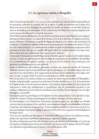 Créer
organiser et développer
une structure anti-douleur
89
6.3. Les expériences réalisées à Montpellier
Dans le domaine grand public, il n’y a eu que trois expériences au cours de réunions demandées par
les associations culturelles de certaines villes de la région. Le public est nombreux sur le thème de la
douleur du cancer et de la lombalgie. Il conviendrait de clarifier ces réunions où une foule d'informa-
tions est demandée par les participants. Il faut confectionner des fiches d'une extrême simplicité rela-
tant les cinq ou dix idées qu'il convient de transmettre.
Pour l'information des pharmaciens, il a été réalisé là aussi deux réunions spécifiques où cent cinquante
pharmaciens furent présents. Les raisons de la réticence vis à vis de la détention des opiacés ont été lar-
gement débattues. L'information a permis de dégager les angoisses et les craintes des traitements à la
morphine et d'expliquer la céphalée médicamenteuse pour prévenir l'automédication abusive. Le suc-
cès a été certain puisqu'il y a eu diminution du nombre d'appels de pharmaciens comprenant mal la
prescription de dose telle que, par exemple 200 mg de sulfate de morphine matin et soir (dose consi-
dérée comme forte par le pharmacien mais moyenne par le médecin).
Concernant l’information aux kinésithérapeutes et infirmières, quinze réunions ont été réalisées depuis
cinq ans. L'écoute est optimale, parfois même le degré de connaissance sur les problèmes de lombalgie
de ces paramédicaux est largement supérieur à ce qu'il est chez les médecins. Les connaissances sont
également très développées sur les soins palliatifs.
Quant à l'information des médecins généralistes, environ cent cinquante réunions de Formation
Médicale Continue, dont la moitié déclenchées par les laboratoires, ont été réalisées depuis sept ans à
partir du Centre Anti-Douleur. Une cinquantaine de réunions ont été réalisées hors de la région sani-
taire. Là aussi, un guide simple de conseils en prescription me semble indispensable.
Pour les spécialistes, les réunions réalisées ont concerné les trente-cinq orthopédistes de Montpellier :
le thème d'algodystrophie a passionné ces praticiens. Une forte modification vis à vis de la prévention
de l'algodystrophie et de son traitement précoce a été constatée (augmentation de la prescription des
calcitonines et même des antidépresseurs et anxiolytiques chez les personnalités exposées) et une
meilleure collaboration avec les médecins anesthésistes pour les blocs locaux-régionaux dans ces algo-
dystrophies a été possible.
Des réunions pour les gynécologues ont été également à trois reprises réalisées. Cette spécialité est éga-
lement très réceptive à l'aspect psychologique de la douleur chronique. (Douleur pelvienne)
Les rhumatologues et les rééducateurs fonctionnels qui depuis quatre ans, ont réalisé une véritable
mutation dans la conception de leur spécialité, sont maintenant réceptifs aux informations véhiculant
l'importance du traitement symptomatique. Il faut maintenant enrichir ces informations de tout l'as-
pect psychologique trop souvent négligé et pourtant présent chez tous ces patients rhumatologiques à
des degrés divers.
C'est sur cette spécialité que doit reposer le maximum d'effort pour prévenir les évolutions catastro-
phiques des sujets dont les problèmes psychologiques aggravent la plainte organique.
Par delà ces informations qu'il faut aller chercher à travers des réunions professionnelles, il y a bien sûr
l'inscription au Diplôme Inter-Universitaire d'Etude et du Traitement de la douleur. Près de 375 méde-
cins spécialistes et généralistes ont été formés à Montpellier depuis 1982.
 